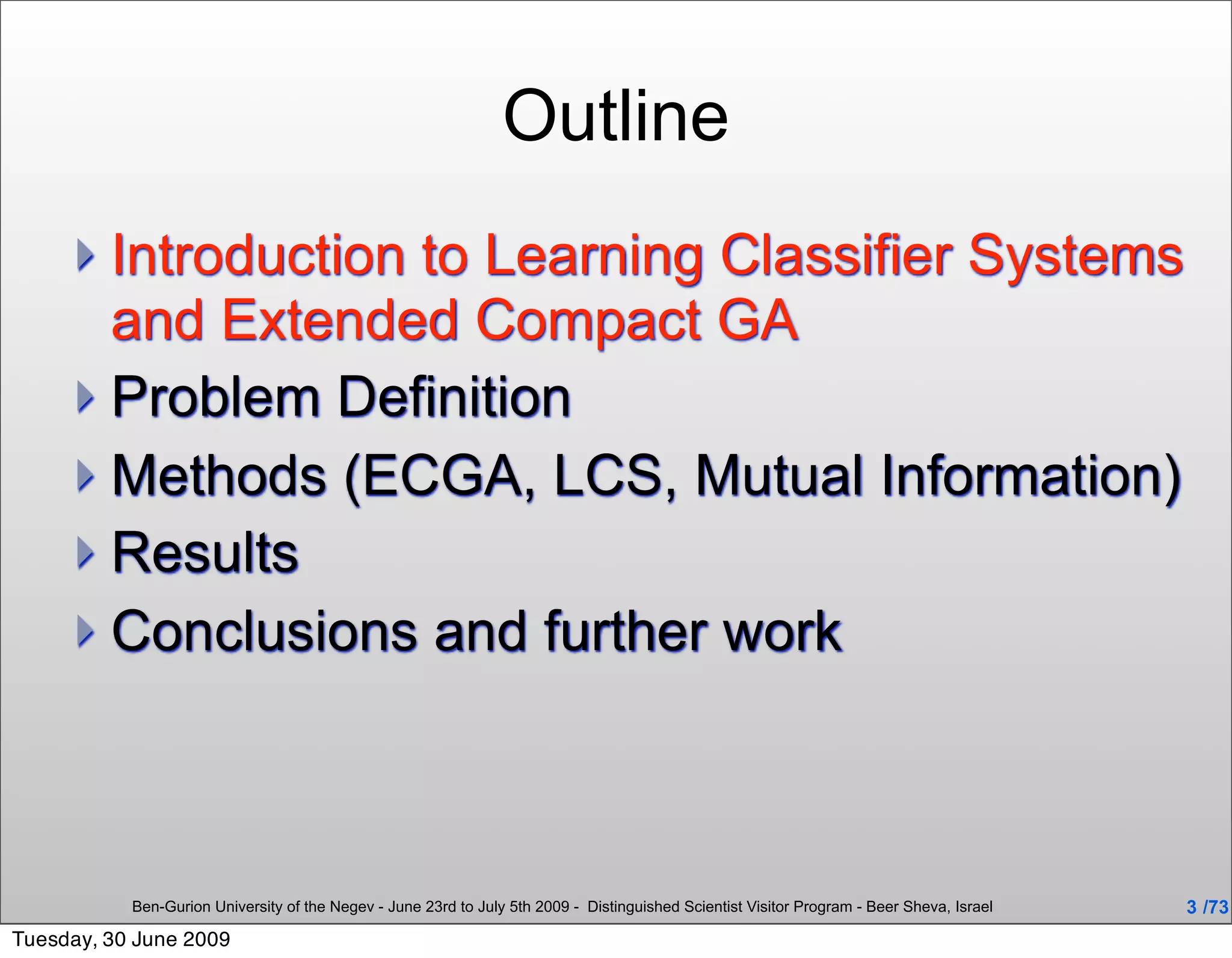 Outline
      Introduction to Learning Classifier Systems
       and Extended Compact GA
      Problem Definition
      Methods (ECGA, LCS, Mutual Information)
      Results
      Conclusions and further work




           Ben-Gurion University of the Negev - June 23rd to July 5th 2009 - Distinguished Scientist Visitor Program - Beer Sheva, Israel   3 /73
Tuesday, 30 June 2009
 