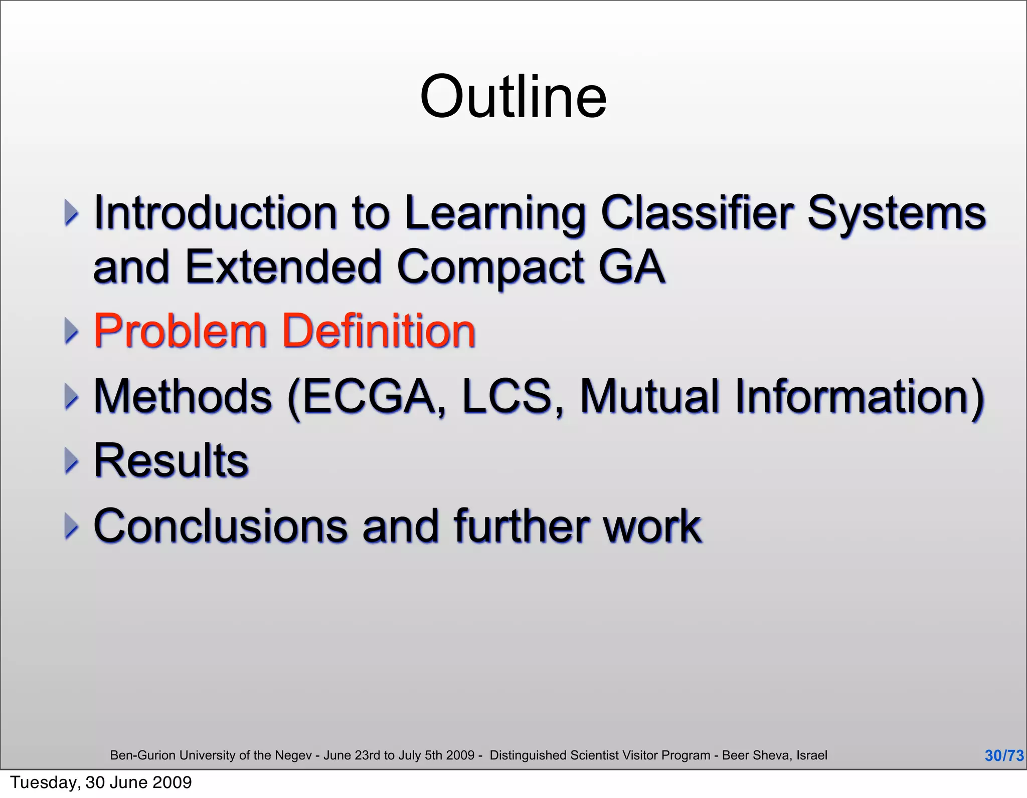 Outline
      Introduction to Learning Classifier Systems
       and Extended Compact GA
      Problem Definition
      Methods (ECGA, LCS, Mutual Information)
      Results
      Conclusions and further work




           Ben-Gurion University of the Negev - June 23rd to July 5th 2009 - Distinguished Scientist Visitor Program - Beer Sheva, Israel   30 /73
Tuesday, 30 June 2009
 