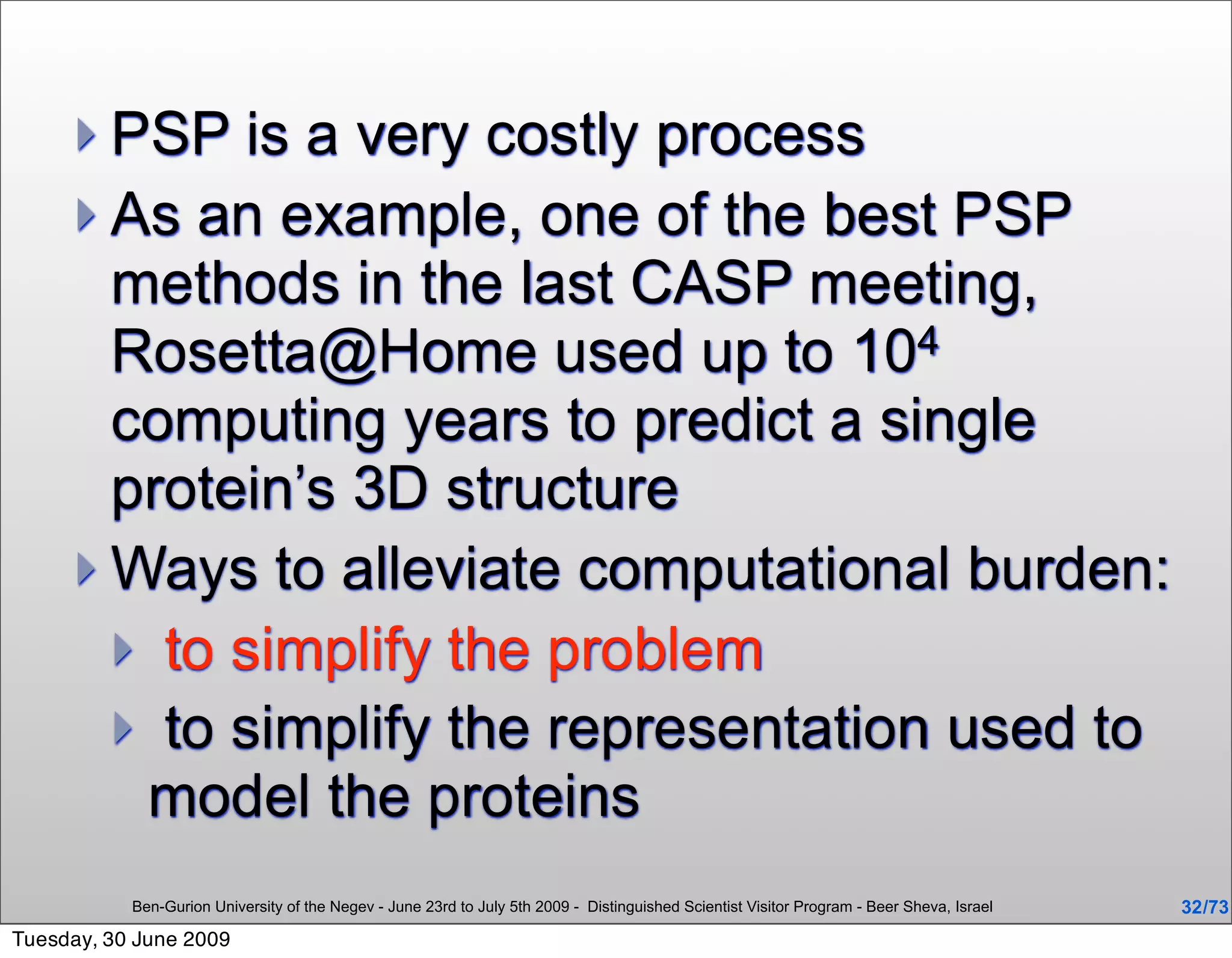  PSP   is a very costly process
      As an example, one of the best PSP
       methods in the last CASP meeting,
       Rosetta@Home used up to 104
       computing years to predict a single
       protein’s 3D structure
      Ways to alleviate computational burden:
        to simplify the problem
        to simplify the representation used to
        model the proteins
           Ben-Gurion University of the Negev - June 23rd to July 5th 2009 - Distinguished Scientist Visitor Program - Beer Sheva, Israel   32 /73
Tuesday, 30 June 2009
 