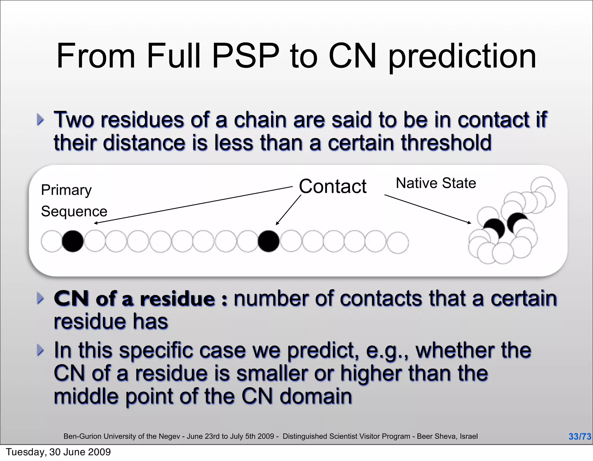 From Full PSP to CN prediction
        Two residues of a chain are said to be in contact if
         their distance is less than a certain threshold

       Primary                                                                    Contact                       Native State
       Sequence




        CN of a residue : number of contacts that a certain
         residue has
        In this specific case we predict, e.g., whether the
         CN of a residue is smaller or higher than the
         middle point of the CN domain
           Ben-Gurion University of the Negev - June 23rd to July 5th 2009 - Distinguished Scientist Visitor Program - Beer Sheva, Israel   33 /73
Tuesday, 30 June 2009
 