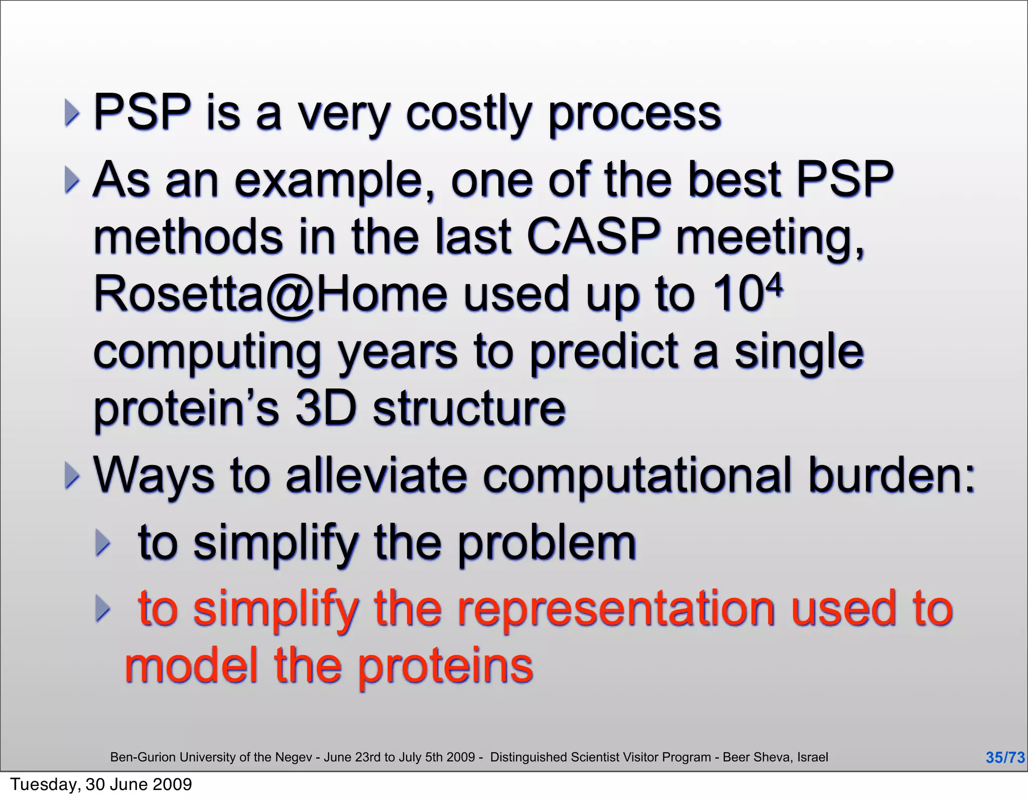  PSP   is a very costly process
      As an example, one of the best PSP
       methods in the last CASP meeting,
       Rosetta@Home used up to 104
       computing years to predict a single
       protein’s 3D structure
      Ways to alleviate computational burden:
        to simplify the problem
        to simplify the representation used to
        model the proteins
           Ben-Gurion University of the Negev - June 23rd to July 5th 2009 - Distinguished Scientist Visitor Program - Beer Sheva, Israel   35 /73
Tuesday, 30 June 2009
 
