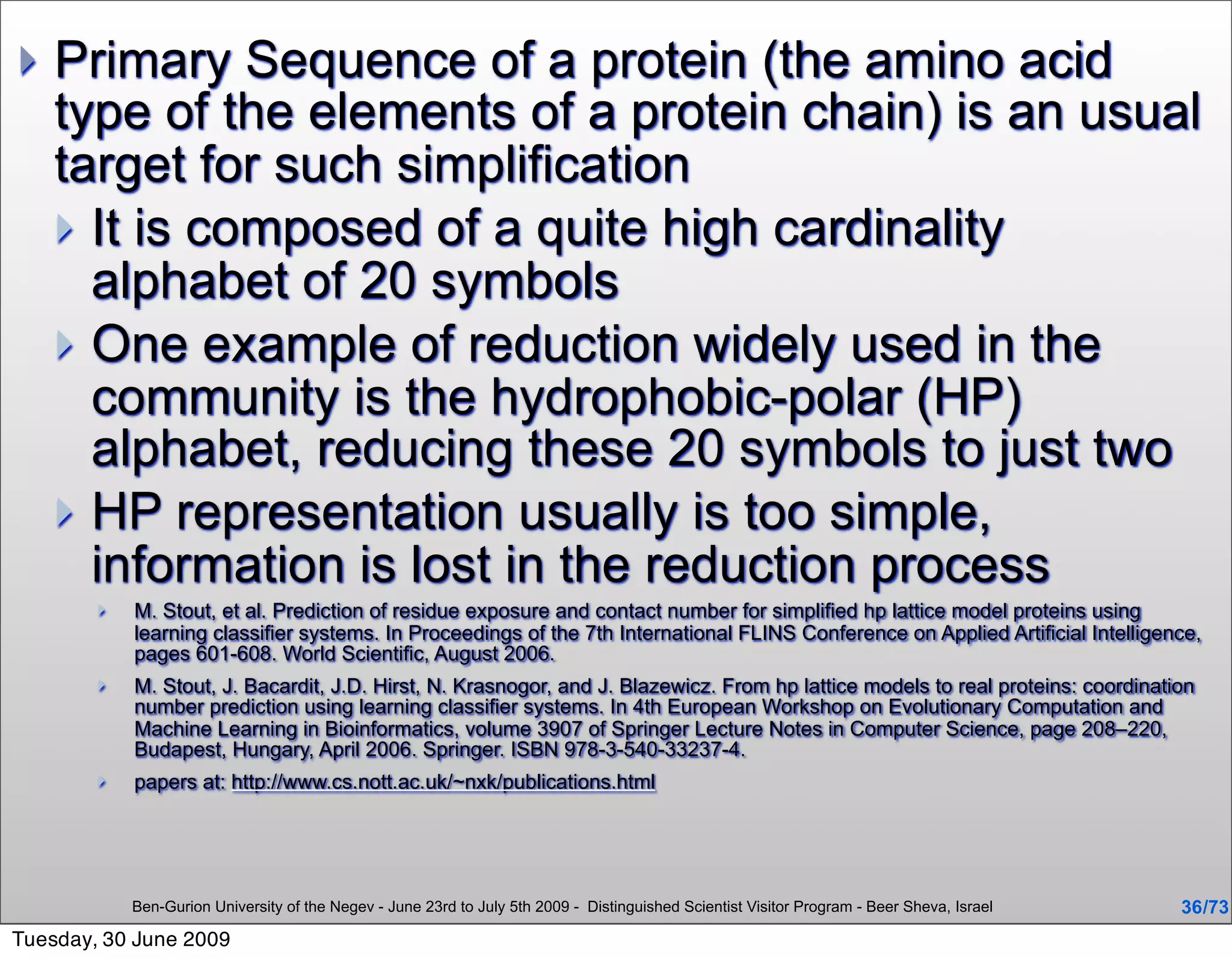    Primary Sequence of a protein (the amino acid
    type of the elements of a protein chain) is an usual
    target for such simplification
     It is composed of a quite high cardinality
      alphabet of 20 symbols
     One example of reduction widely used in the
      community is the hydrophobic-polar (HP)
      alphabet, reducing these 20 symbols to just two
     HP representation usually is too simple,
      information is lost in the reduction process
           M. Stout, et al. Prediction of residue exposure and contact number for simplified hp lattice model proteins using
            learning classifier systems. In Proceedings of the 7th International FLINS Conference on Applied Artificial Intelligence,
            pages 601-608. World Scientific, August 2006.
           M. Stout, J. Bacardit, J.D. Hirst, N. Krasnogor, and J. Blazewicz. From hp lattice models to real proteins: coordination
            number prediction using learning classifier systems. In 4th European Workshop on Evolutionary Computation and
            Machine Learning in Bioinformatics, volume 3907 of Springer Lecture Notes in Computer Science, page 208–220,
            Budapest, Hungary, April 2006. Springer. ISBN 978-3-540-33237-4.
           papers at: http://www.cs.nott.ac.uk/~nxk/publications.html




            Ben-Gurion University of the Negev - June 23rd to July 5th 2009 - Distinguished Scientist Visitor Program - Beer Sheva, Israel   36 /73
Tuesday, 30 June 2009
 