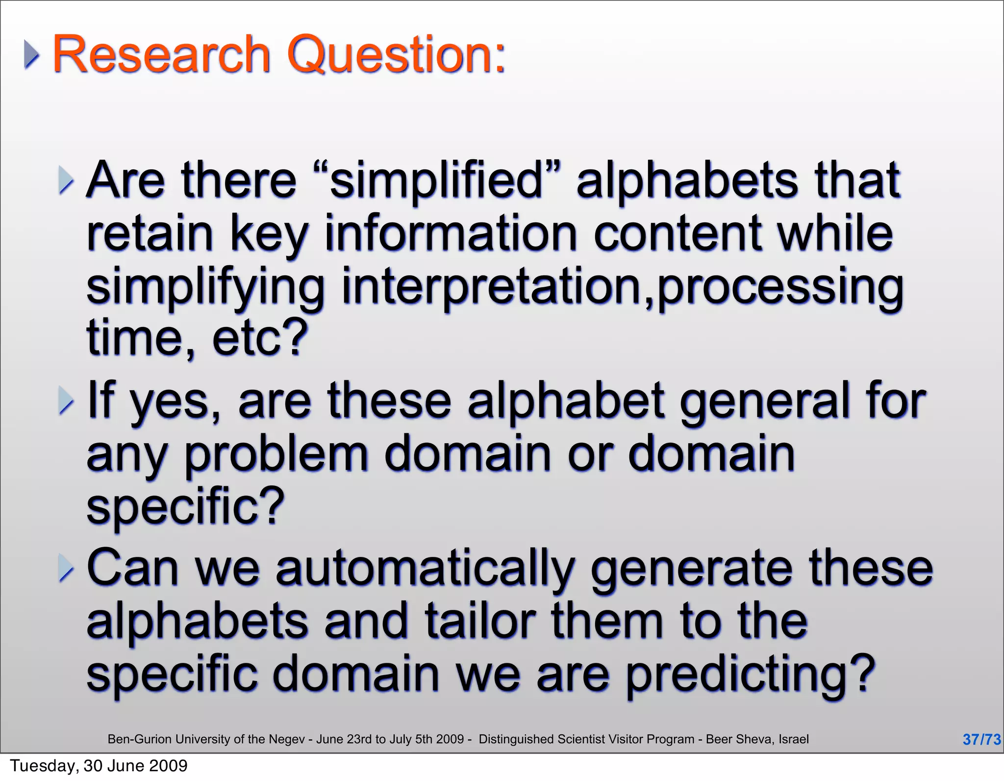  Research                                Question:

      Are  there “simplified” alphabets that
       retain key information content while
       simplifying interpretation,processing
       time, etc?
      If yes, are these alphabet general for
       any problem domain or domain
       specific?
      Can we automatically generate these
       alphabets and tailor them to the
       specific domain we are predicting?
           Ben-Gurion University of the Negev - June 23rd to July 5th 2009 - Distinguished Scientist Visitor Program - Beer Sheva, Israel   37 /73
Tuesday, 30 June 2009
 