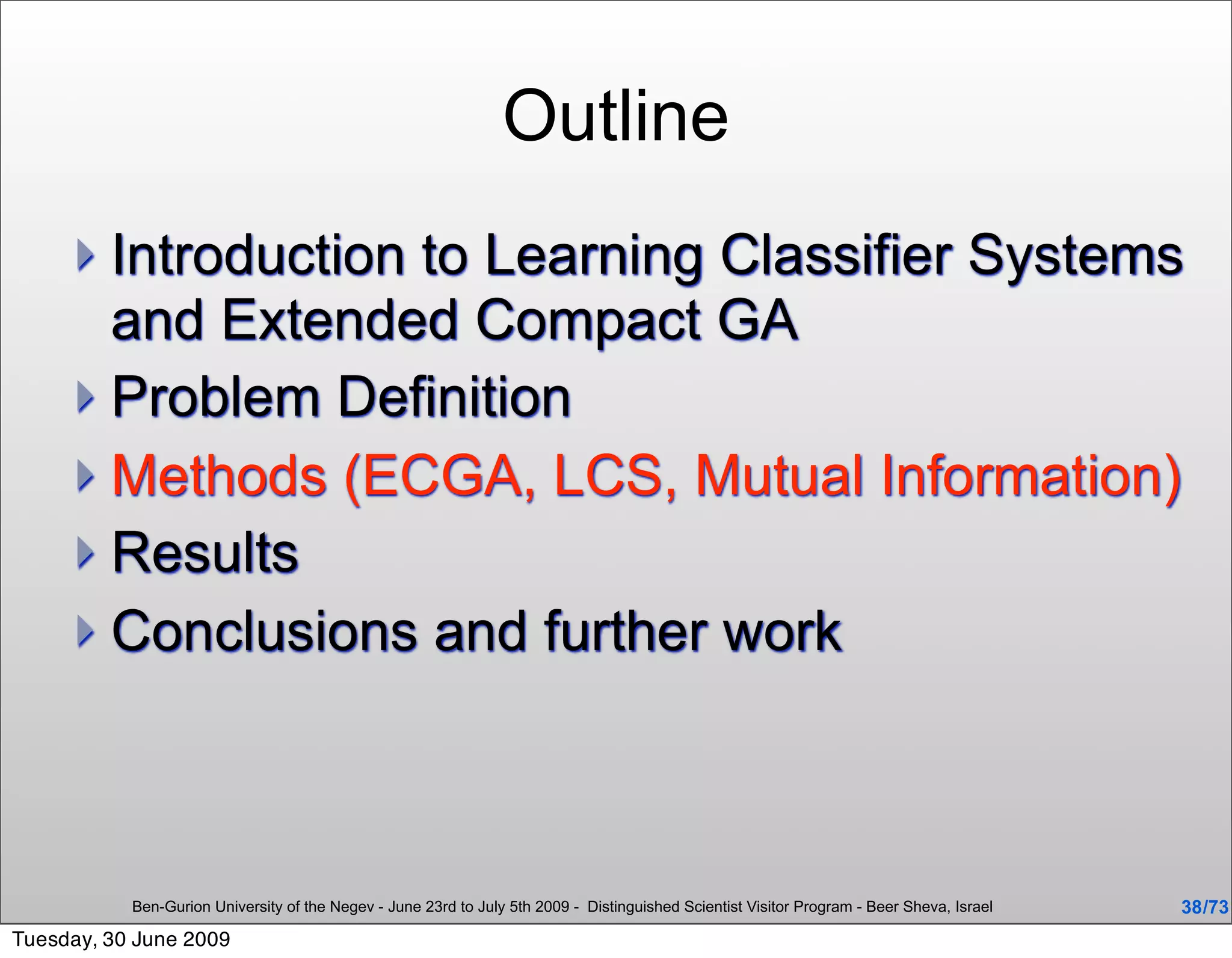 Outline
      Introduction to Learning Classifier Systems
       and Extended Compact GA
      Problem Definition
      Methods (ECGA, LCS, Mutual Information)
      Results
      Conclusions and further work




           Ben-Gurion University of the Negev - June 23rd to July 5th 2009 - Distinguished Scientist Visitor Program - Beer Sheva, Israel   38 /73
Tuesday, 30 June 2009
 