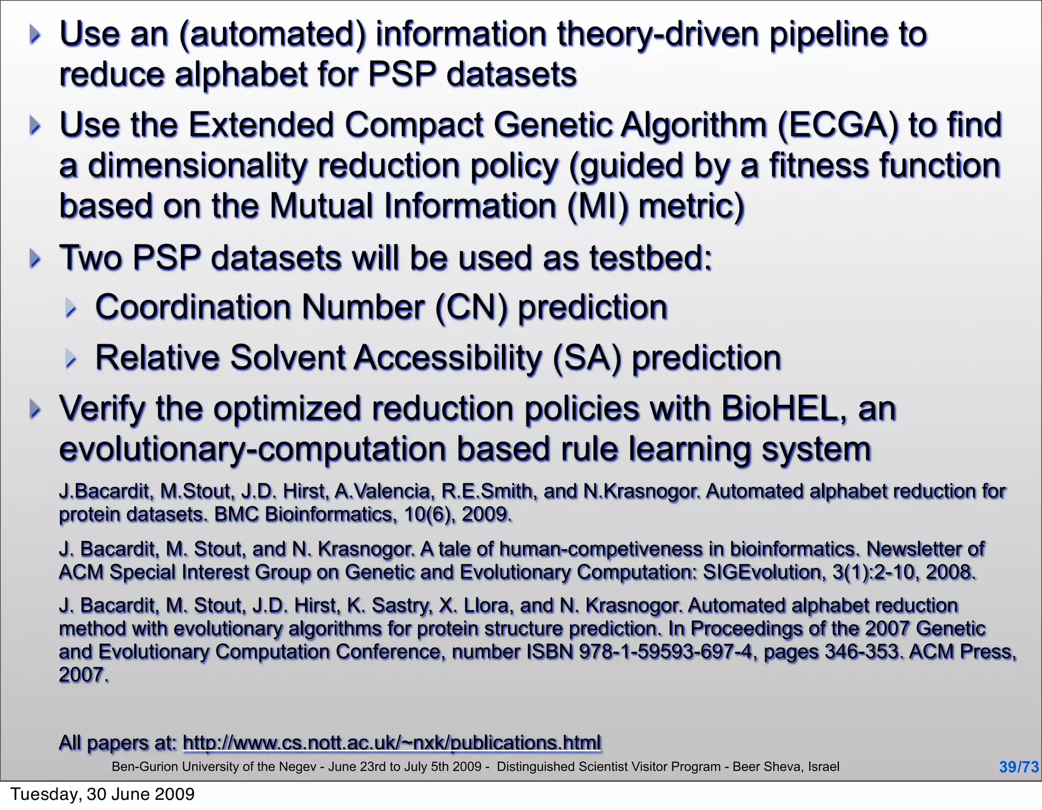    Use an (automated) information theory-driven pipeline to
     reduce alphabet for PSP datasets
    Use the Extended Compact Genetic Algorithm (ECGA) to find
     a dimensionality reduction policy (guided by a fitness function
     based on the Mutual Information (MI) metric)
    Two PSP datasets will be used as testbed:
      Coordination Number (CN) prediction
      Relative Solvent Accessibility (SA) prediction
    Verify the optimized reduction policies with BioHEL, an
     evolutionary-computation based rule learning system
     J.Bacardit, M.Stout, J.D. Hirst, A.Valencia, R.E.Smith, and N.Krasnogor. Automated alphabet reduction for
     protein datasets. BMC Bioinformatics, 10(6), 2009.
     J. Bacardit, M. Stout, and N. Krasnogor. A tale of human-competiveness in bioinformatics. Newsletter of
     ACM Special Interest Group on Genetic and Evolutionary Computation: SIGEvolution, 3(1):2-10, 2008.
     J. Bacardit, M. Stout, J.D. Hirst, K. Sastry, X. Llora, and N. Krasnogor. Automated alphabet reduction
     method with evolutionary algorithms for protein structure prediction. In Proceedings of the 2007 Genetic
     and Evolutionary Computation Conference, number ISBN 978-1-59593-697-4, pages 346-353. ACM Press,
     2007.


     All papers at: http://www.cs.nott.ac.uk/~nxk/publications.html
           Ben-Gurion University of the Negev - June 23rd to July 5th 2009 - Distinguished Scientist Visitor Program - Beer Sheva, Israel   39 /73
Tuesday, 30 June 2009
 