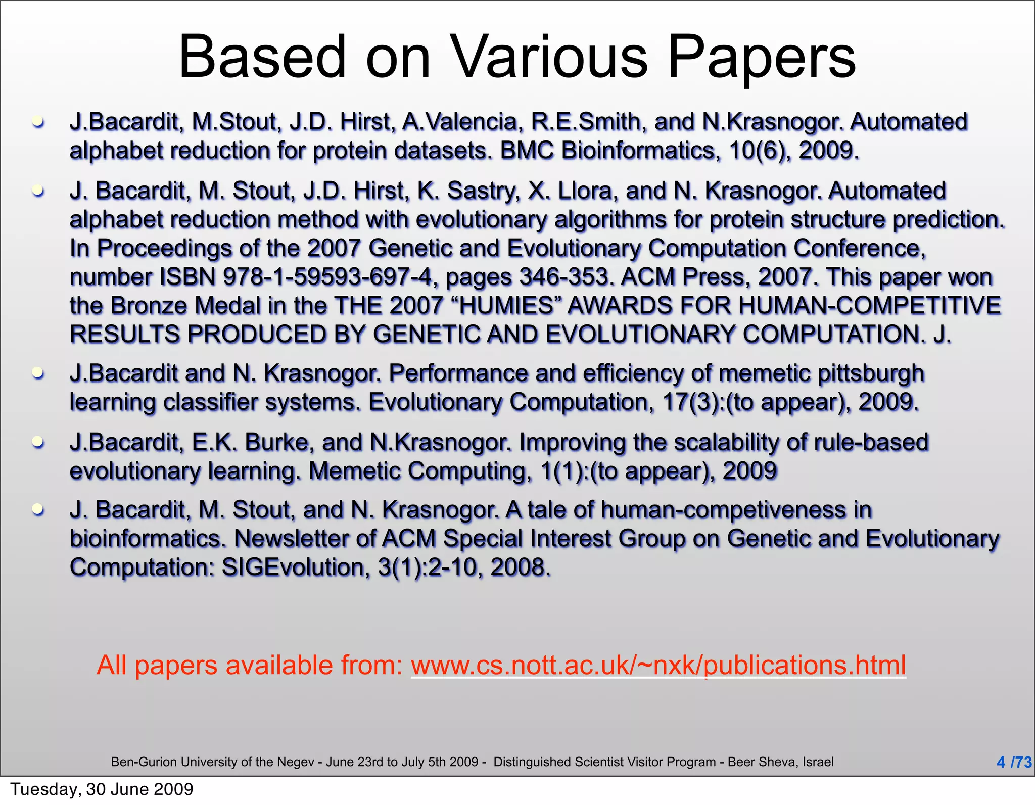 Based on Various Papers
     J.Bacardit, M.Stout, J.D. Hirst, A.Valencia, R.E.Smith, and N.Krasnogor. Automated
      alphabet reduction for protein datasets. BMC Bioinformatics, 10(6), 2009.
     J. Bacardit, M. Stout, J.D. Hirst, K. Sastry, X. Llora, and N. Krasnogor. Automated
      alphabet reduction method with evolutionary algorithms for protein structure prediction.
      In Proceedings of the 2007 Genetic and Evolutionary Computation Conference,
      number ISBN 978-1-59593-697-4, pages 346-353. ACM Press, 2007. This paper won
      the Bronze Medal in the THE 2007 “HUMIES” AWARDS FOR HUMAN-COMPETITIVE
      RESULTS PRODUCED BY GENETIC AND EVOLUTIONARY COMPUTATION. J.
     J.Bacardit and N. Krasnogor. Performance and efficiency of memetic pittsburgh
      learning classifier systems. Evolutionary Computation, 17(3):(to appear), 2009.
     J.Bacardit, E.K. Burke, and N.Krasnogor. Improving the scalability of rule-based
      evolutionary learning. Memetic Computing, 1(1):(to appear), 2009
     J. Bacardit, M. Stout, and N. Krasnogor. A tale of human-competiveness in
      bioinformatics. Newsletter of ACM Special Interest Group on Genetic and Evolutionary
      Computation: SIGEvolution, 3(1):2-10, 2008.



         All papers available from: www.cs.nott.ac.uk/~nxk/publications.html


           Ben-Gurion University of the Negev - June 23rd to July 5th 2009 - Distinguished Scientist Visitor Program - Beer Sheva, Israel   4 /73
Tuesday, 30 June 2009
 