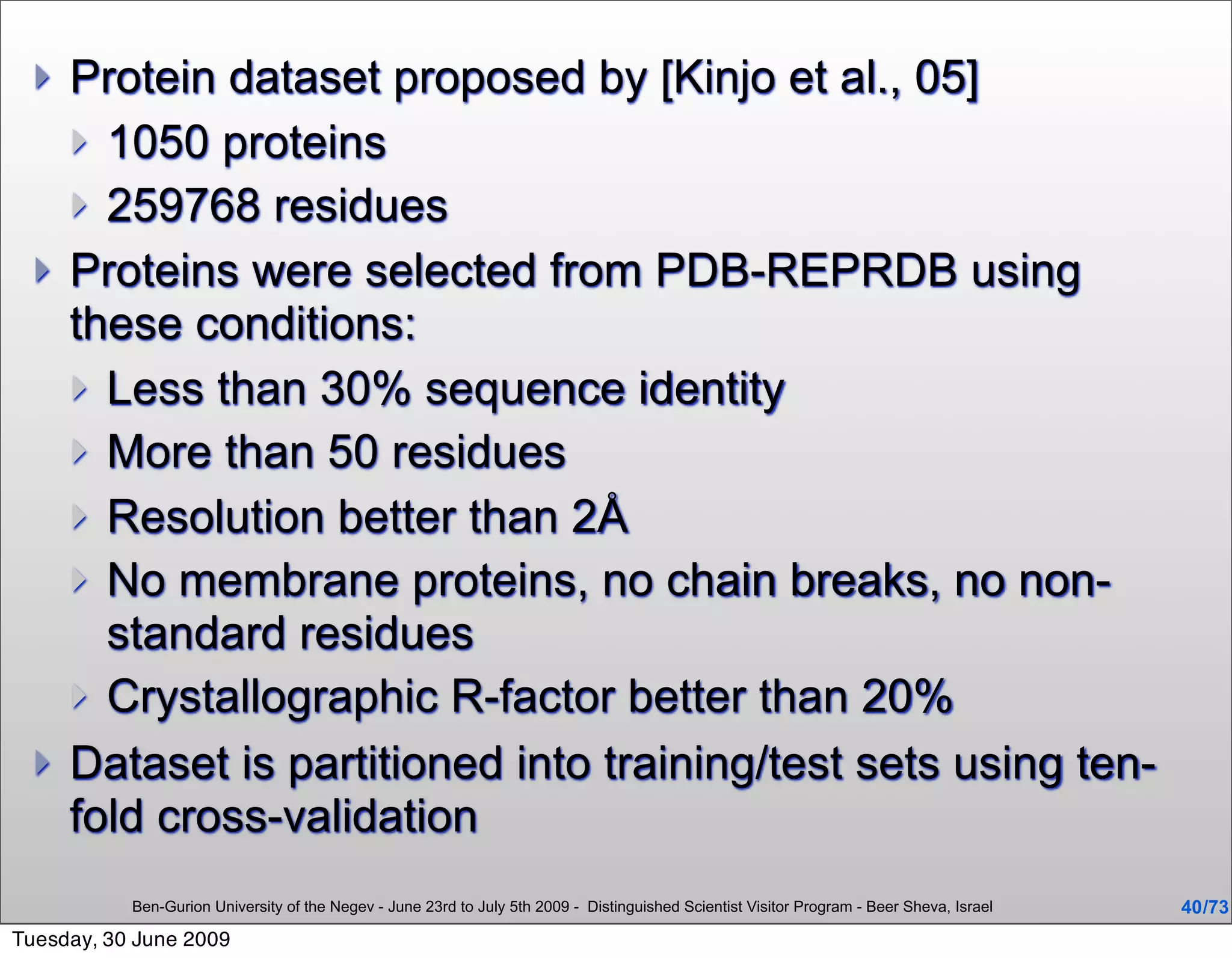    Protein dataset proposed by [Kinjo et al., 05]
       1050 proteins
       259768 residues
     Proteins were selected from PDB-REPRDB using
      these conditions:
       Less than 30% sequence identity
       More than 50 residues
       Resolution better than 2Å
       No membrane proteins, no chain breaks, no non-
        standard residues
       Crystallographic R-factor better than 20%
     Dataset is partitioned into training/test sets using ten-
      fold cross-validation
           Ben-Gurion University of the Negev - June 23rd to July 5th 2009 - Distinguished Scientist Visitor Program - Beer Sheva, Israel   40 /73
Tuesday, 30 June 2009
 