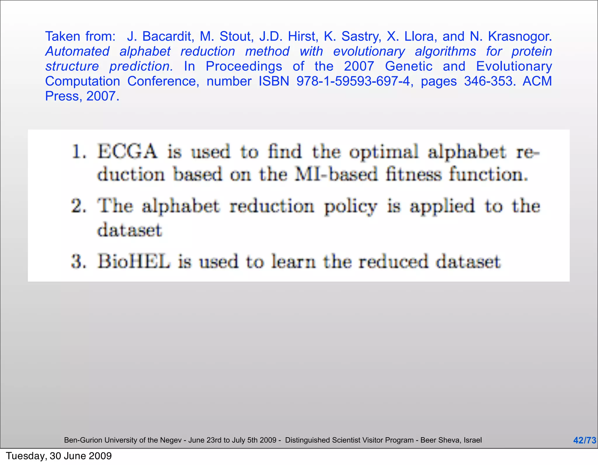 Taken from: J. Bacardit, M. Stout, J.D. Hirst, K. Sastry, X. Llora, and N. Krasnogor.
       Automated alphabet reduction method with evolutionary algorithms for protein
       structure prediction. In Proceedings of the 2007 Genetic and Evolutionary
       Computation Conference, number ISBN 978-1-59593-697-4, pages 346-353. ACM
       Press, 2007.




           Ben-Gurion University of the Negev - June 23rd to July 5th 2009 - Distinguished Scientist Visitor Program - Beer Sheva, Israel   42 /73
Tuesday, 30 June 2009
 