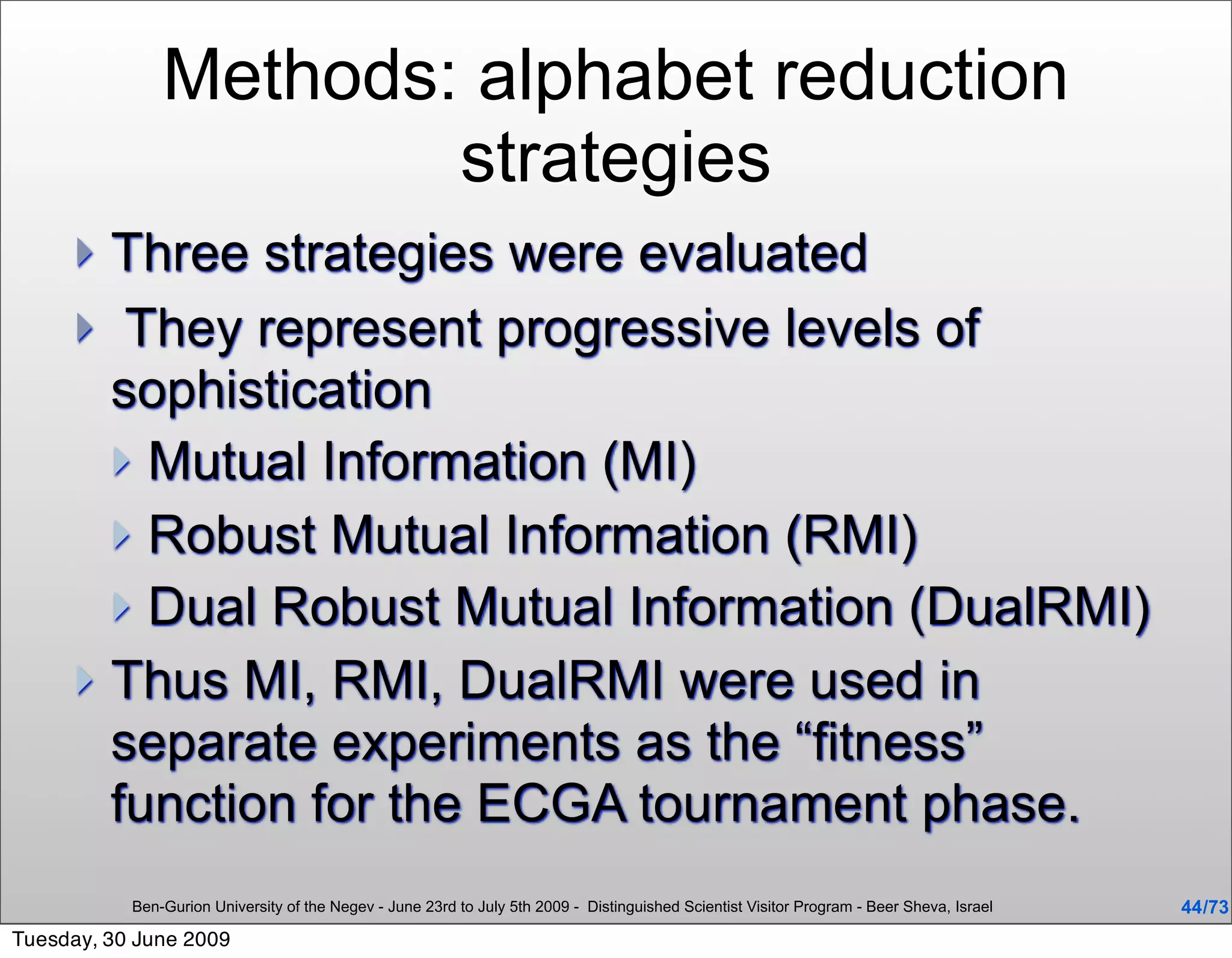 Methods: alphabet reduction
                       strategies
      Three strategies were evaluated
      They represent progressive levels of
       sophistication
        Mutual Information (MI)
        Robust Mutual Information (RMI)
        Dual Robust Mutual Information (DualRMI)
      Thus MI, RMI, DualRMI were used in
       separate experiments as the “fitness”
       function for the ECGA tournament phase.
           Ben-Gurion University of the Negev - June 23rd to July 5th 2009 - Distinguished Scientist Visitor Program - Beer Sheva, Israel   44 /73
Tuesday, 30 June 2009
 