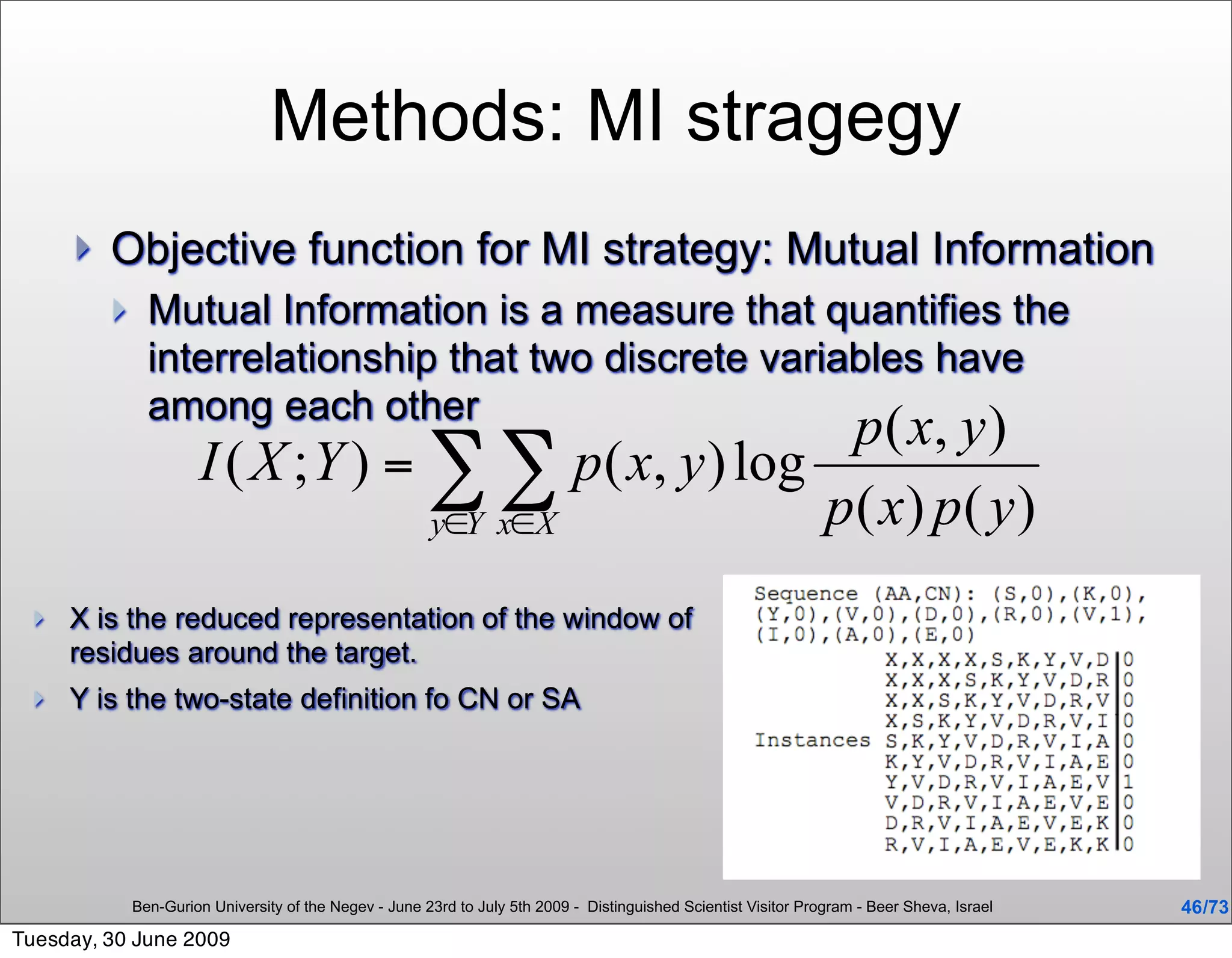 Methods: MI stragegy
         Objective function for MI strategy: Mutual Information
               Mutual Information is a measure that quantifies the
                interrelationship that two discrete variables have
                among each other




     X is the reduced representation of the window of
      residues around the target.
     Y is the two-state definition fo CN or SA




              Ben-Gurion University of the Negev - June 23rd to July 5th 2009 - Distinguished Scientist Visitor Program - Beer Sheva, Israel   46 /73
Tuesday, 30 June 2009
 