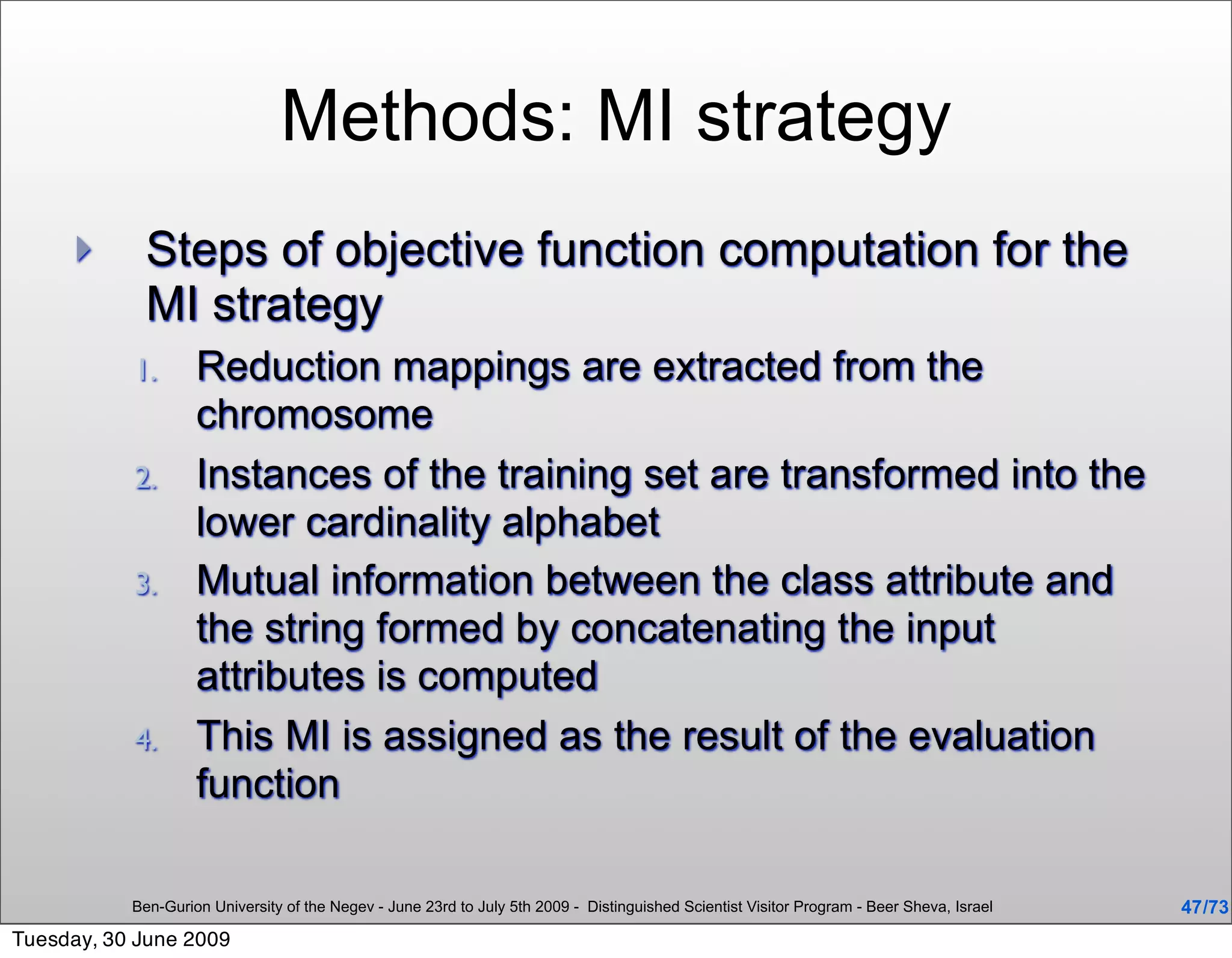 Methods: MI strategy
            Steps of objective function computation for the
             MI strategy
           1.       Reduction mappings are extracted from the
                    chromosome
           2.       Instances of the training set are transformed into the
                    lower cardinality alphabet
           3.       Mutual information between the class attribute and
                    the string formed by concatenating the input
                    attributes is computed
           4.       This MI is assigned as the result of the evaluation
                    function

           Ben-Gurion University of the Negev - June 23rd to July 5th 2009 - Distinguished Scientist Visitor Program - Beer Sheva, Israel   47 /73
Tuesday, 30 June 2009
 