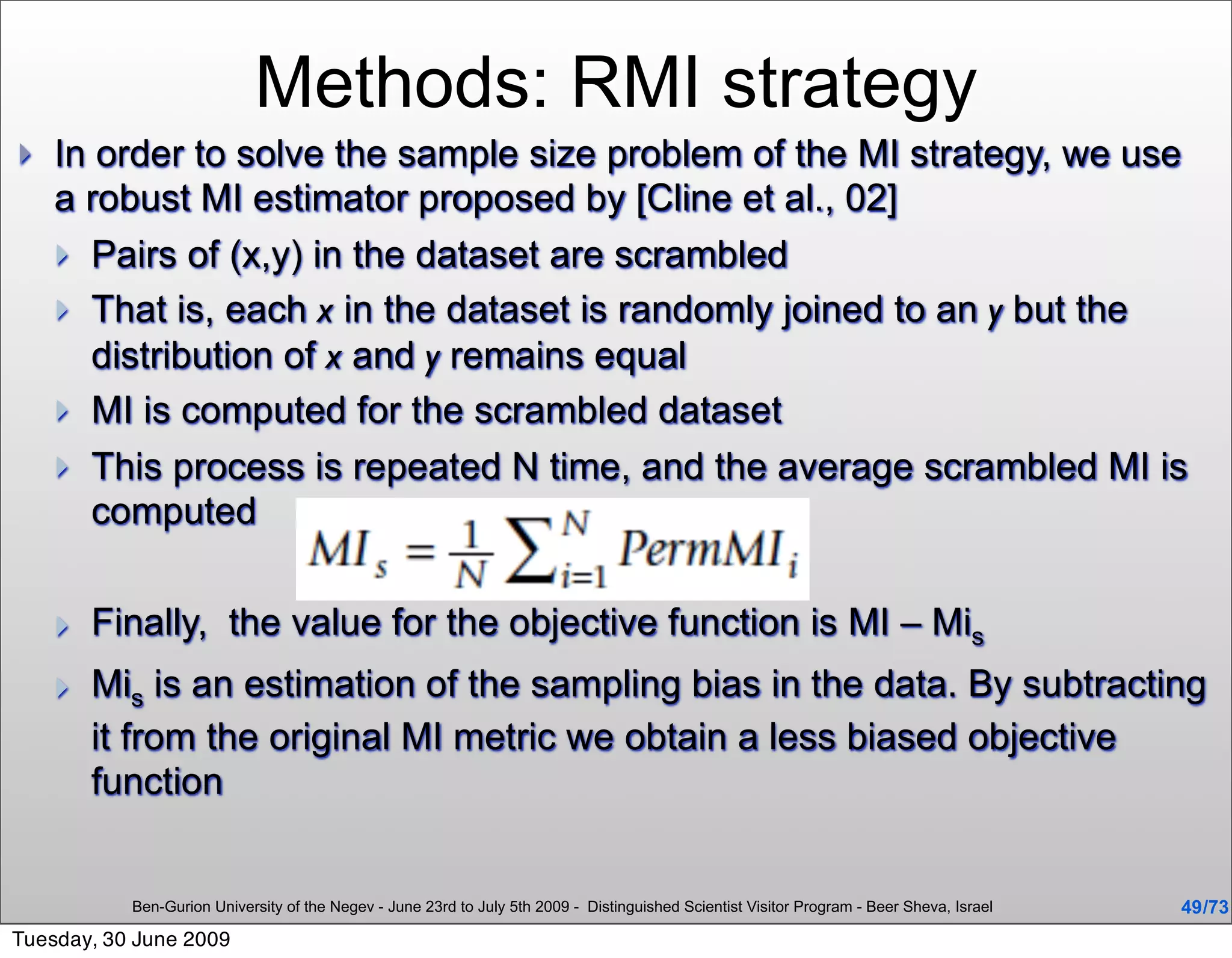 Methods: RMI strategy
   In order to solve the sample size problem of the MI strategy, we use
    a robust MI estimator proposed by [Cline et al., 02]
     Pairs of (x,y) in the dataset are scrambled
     That is, each x in the dataset is randomly joined to an y but the
       distribution of x and y remains equal
     MI is computed for the scrambled dataset
     This process is repeated N time, and the average scrambled MI is
       computed

       Finally, the value for the objective function is MI – Mis
       Mis is an estimation of the sampling bias in the data. By subtracting
        it from the original MI metric we obtain a less biased objective
        function


           Ben-Gurion University of the Negev - June 23rd to July 5th 2009 - Distinguished Scientist Visitor Program - Beer Sheva, Israel   49 /73
Tuesday, 30 June 2009
 