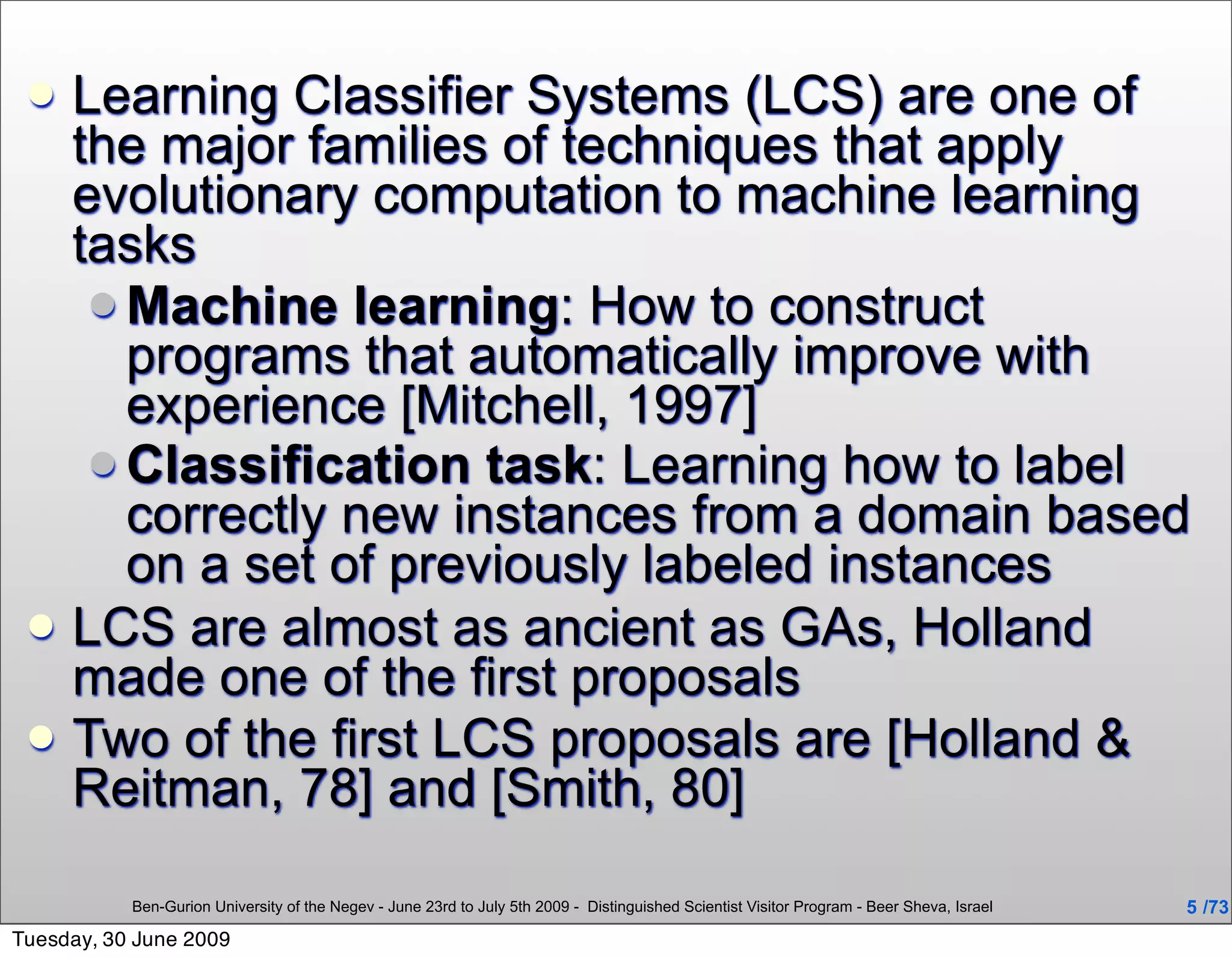    Learning Classifier Systems (LCS) are one of
     the major families of techniques that apply
     evolutionary computation to machine learning
     tasks
       Machine learning: How to construct
        programs that automatically improve with
        experience [Mitchell, 1997]
       Classification task: Learning how to label
        correctly new instances from a domain based
        on a set of previously labeled instances
    LCS are almost as ancient as GAs, Holland
     made one of the first proposals
    Two of the first LCS proposals are [Holland &
     Reitman, 78] and [Smith, 80]

           Ben-Gurion University of the Negev - June 23rd to July 5th 2009 - Distinguished Scientist Visitor Program - Beer Sheva, Israel   5 /73
Tuesday, 30 June 2009
 