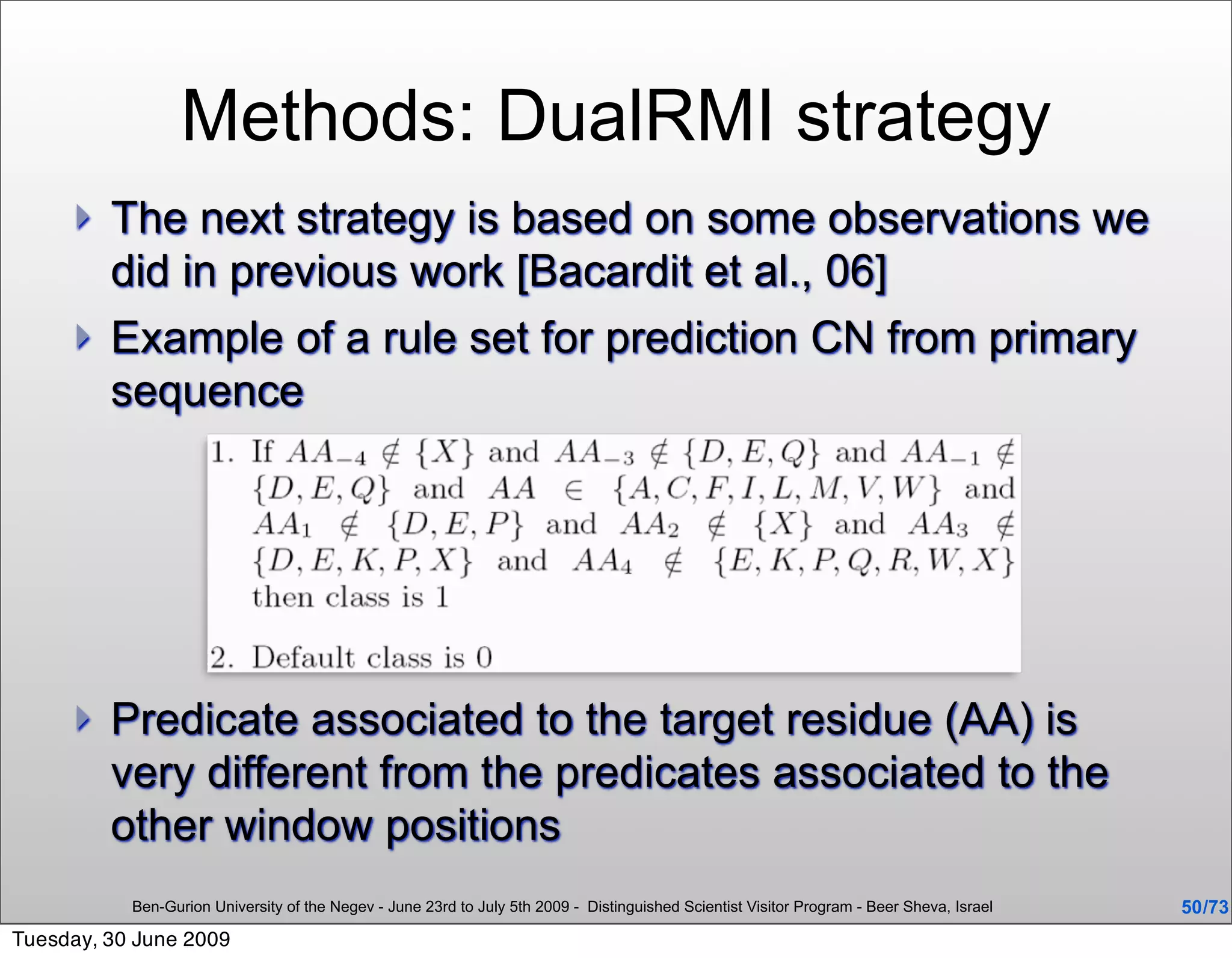 Methods: DualRMI strategy
        The next strategy is based on some observations we
         did in previous work [Bacardit et al., 06]
        Example of a rule set for prediction CN from primary
         sequence




        Predicate associated to the target residue (AA) is
         very different from the predicates associated to the
         other window positions
           Ben-Gurion University of the Negev - June 23rd to July 5th 2009 - Distinguished Scientist Visitor Program - Beer Sheva, Israel   50 /73
Tuesday, 30 June 2009
 