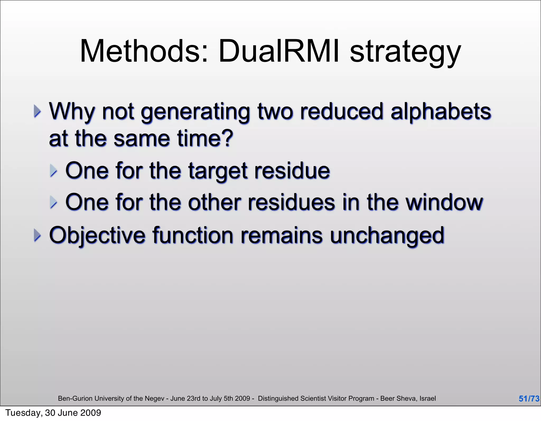 Methods: DualRMI strategy
      Why not generating two reduced alphabets
       at the same time?
        One for the target residue
        One for the other residues in the window
      Objective function remains unchanged




           Ben-Gurion University of the Negev - June 23rd to July 5th 2009 - Distinguished Scientist Visitor Program - Beer Sheva, Israel   51 /73
Tuesday, 30 June 2009
 