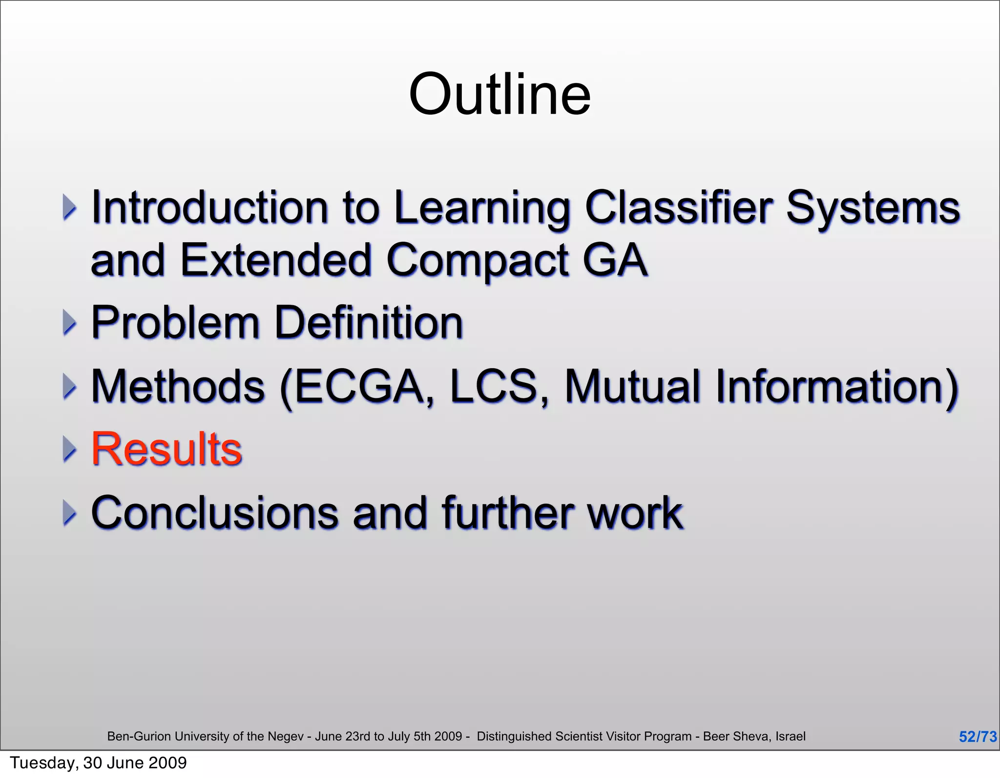 Outline
      Introduction to Learning Classifier Systems
       and Extended Compact GA
      Problem Definition
      Methods (ECGA, LCS, Mutual Information)
      Results
      Conclusions and further work




           Ben-Gurion University of the Negev - June 23rd to July 5th 2009 - Distinguished Scientist Visitor Program - Beer Sheva, Israel   52 /73
Tuesday, 30 June 2009
 