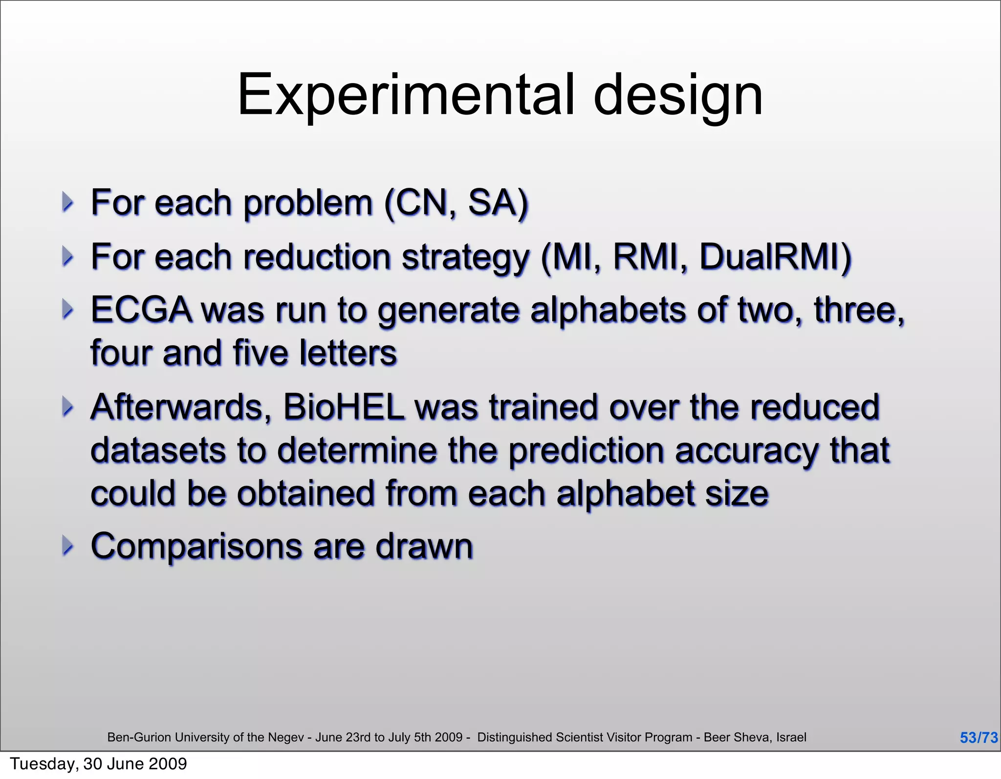 Experimental design
        For each problem (CN, SA)
        For each reduction strategy (MI, RMI, DualRMI)
        ECGA was run to generate alphabets of two, three,
         four and five letters
        Afterwards, BioHEL was trained over the reduced
         datasets to determine the prediction accuracy that
         could be obtained from each alphabet size
        Comparisons are drawn




           Ben-Gurion University of the Negev - June 23rd to July 5th 2009 - Distinguished Scientist Visitor Program - Beer Sheva, Israel   53 /73
Tuesday, 30 June 2009
 