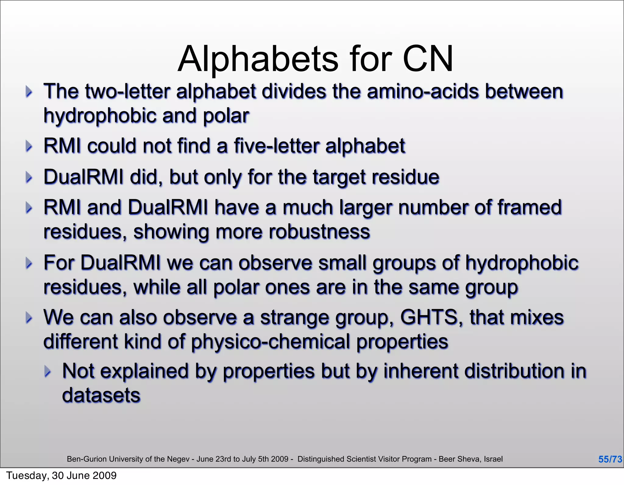 Alphabets for CN
      The two-letter alphabet divides the amino-acids between
       hydrophobic and polar
      RMI could not find a five-letter alphabet
      DualRMI did, but only for the target residue
      RMI and DualRMI have a much larger number of framed
       residues, showing more robustness
      For DualRMI we can observe small groups of hydrophobic
       residues, while all polar ones are in the same group
      We can also observe a strange group, GHTS, that mixes
       different kind of physico-chemical properties
        Not explained by properties but by inherent distribution in
         datasets

           Ben-Gurion University of the Negev - June 23rd to July 5th 2009 - Distinguished Scientist Visitor Program - Beer Sheva, Israel   55 /73
Tuesday, 30 June 2009
 