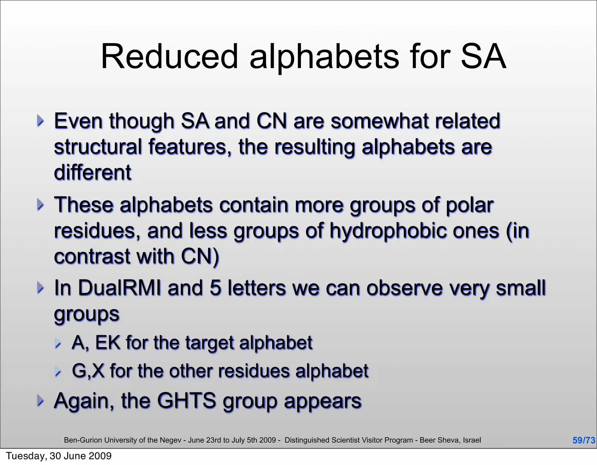 Reduced alphabets for SA
        Even though SA and CN are somewhat related
         structural features, the resulting alphabets are
         different
        These alphabets contain more groups of polar
         residues, and less groups of hydrophobic ones (in
         contrast with CN)
        In DualRMI and 5 letters we can observe very small
         groups
              A, EK for the target alphabet
              G,X for the other residues alphabet
        Again, the GHTS group appears
             Ben-Gurion University of the Negev - June 23rd to July 5th 2009 - Distinguished Scientist Visitor Program - Beer Sheva, Israel   59 /73
Tuesday, 30 June 2009
 