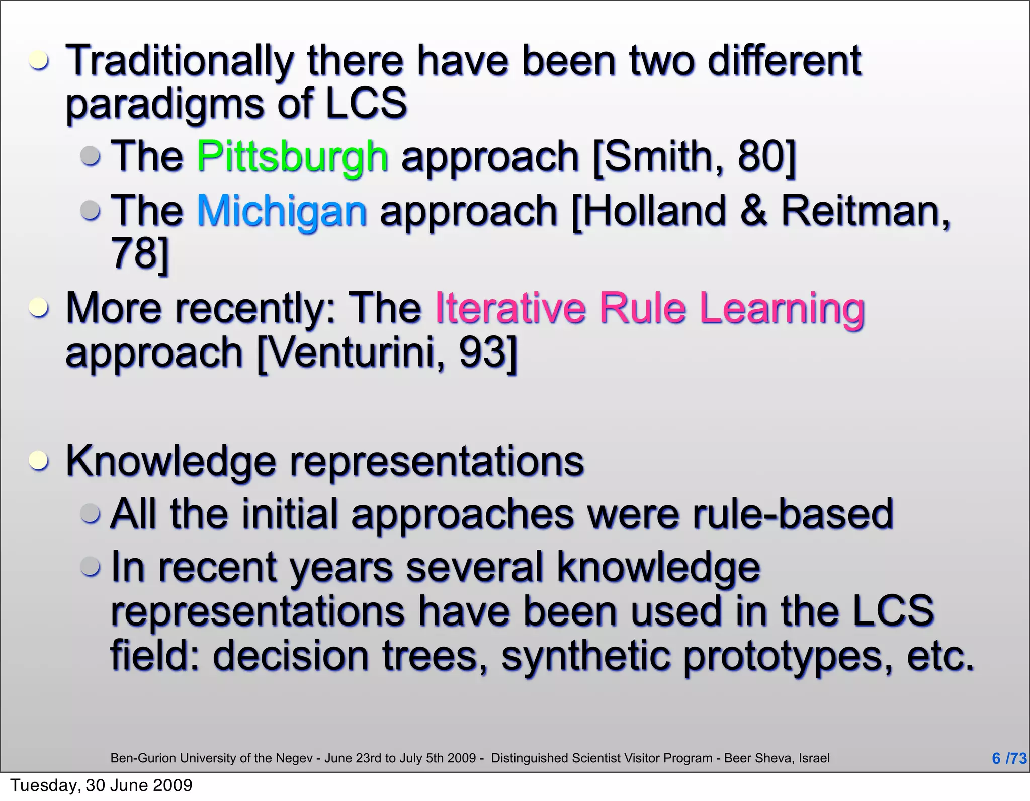     Traditionally there have been two different
      paradigms of LCS
        The Pittsburgh approach [Smith, 80]
        The Michigan approach [Holland & Reitman,
         78]
     More recently: The Iterative Rule Learning
      approach [Venturini, 93]

     Knowledge representations
       All the initial approaches were rule-based
       In recent years several knowledge
        representations have been used in the LCS
        field: decision trees, synthetic prototypes, etc.

           Ben-Gurion University of the Negev - June 23rd to July 5th 2009 - Distinguished Scientist Visitor Program - Beer Sheva, Israel   6 /73
Tuesday, 30 June 2009
 