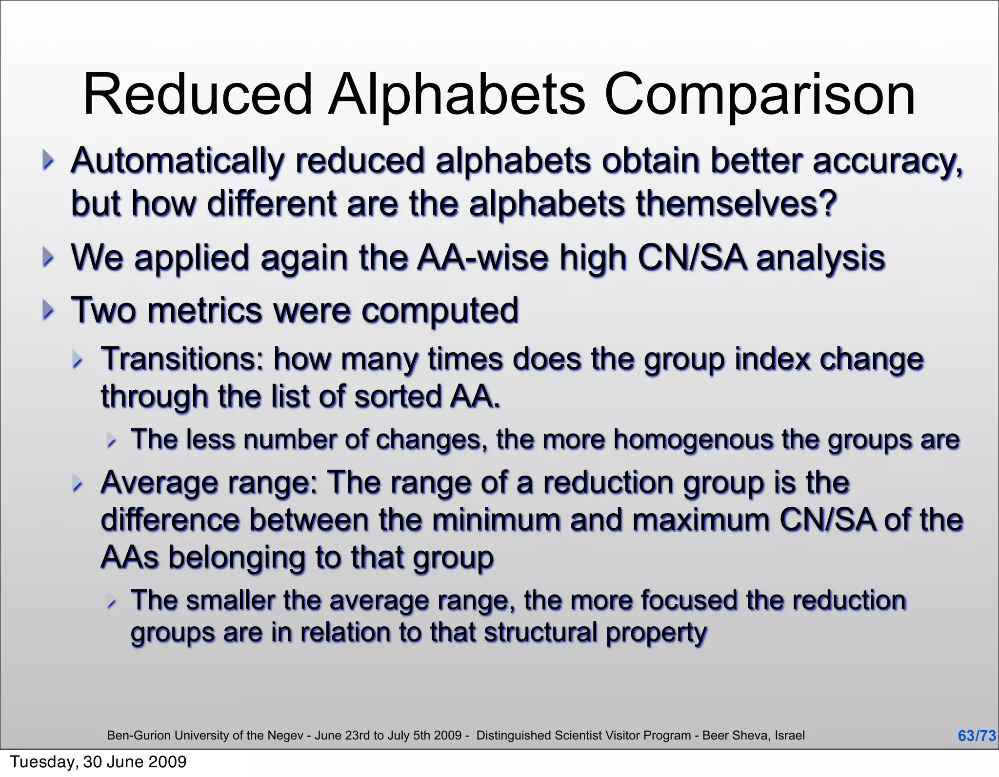 Reduced Alphabets Comparison
      Automatically reduced alphabets obtain better accuracy,
       but how different are the alphabets themselves?
      We applied again the AA-wise high CN/SA analysis
      Two metrics were computed
          Transitions: how many times does the group index change
           through the list of sorted AA.
              The less number of changes, the more homogenous the groups are
          Average range: The range of a reduction group is the
           difference between the minimum and maximum CN/SA of the
           AAs belonging to that group
              The smaller the average range, the more focused the reduction
               groups are in relation to that structural property


           Ben-Gurion University of the Negev - June 23rd to July 5th 2009 - Distinguished Scientist Visitor Program - Beer Sheva, Israel   63 /73
Tuesday, 30 June 2009
 