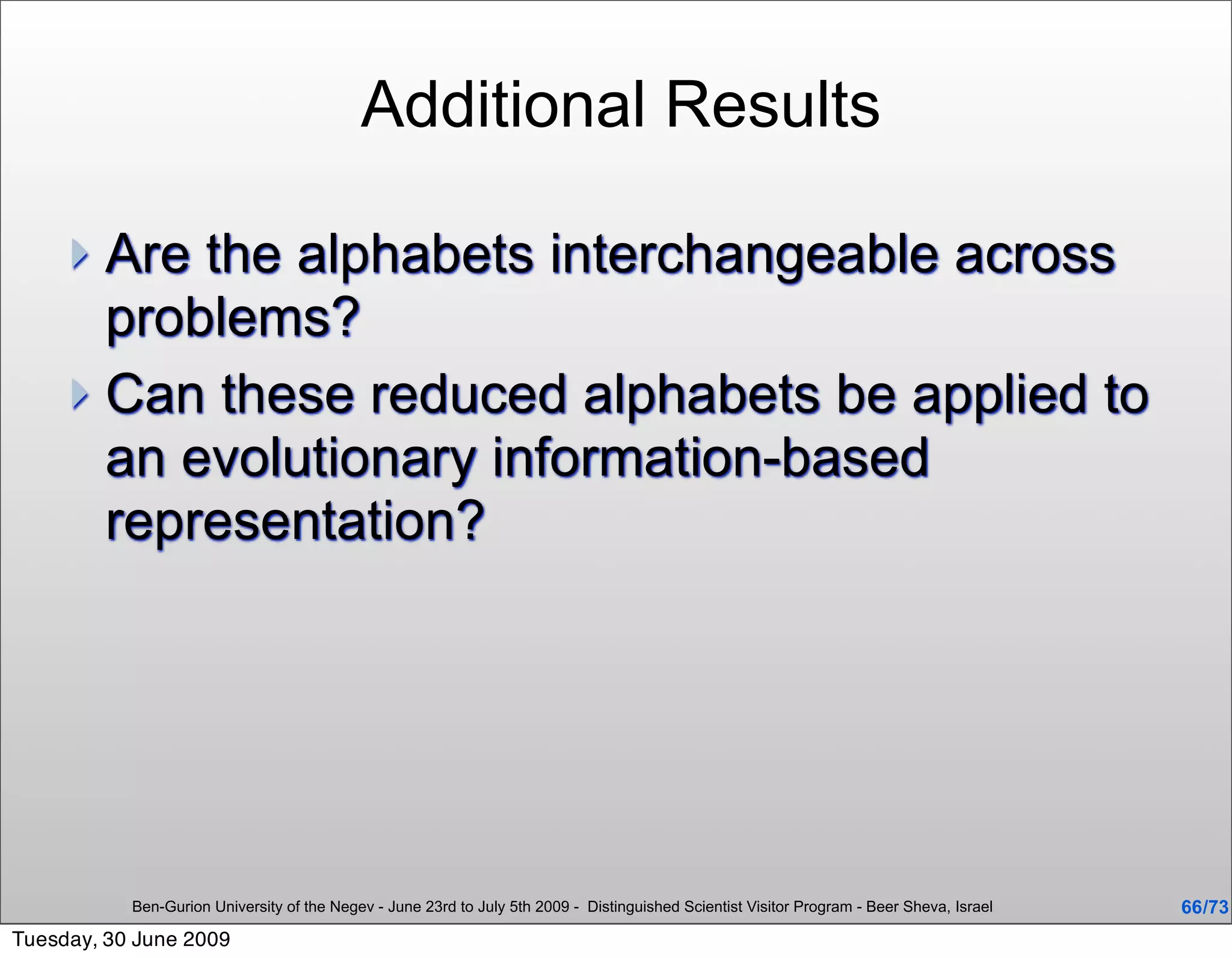 Additional Results

      Are the alphabets interchangeable across
       problems?
      Can these reduced alphabets be applied to
       an evolutionary information-based
       representation?




           Ben-Gurion University of the Negev - June 23rd to July 5th 2009 - Distinguished Scientist Visitor Program - Beer Sheva, Israel   66 /73
Tuesday, 30 June 2009
 