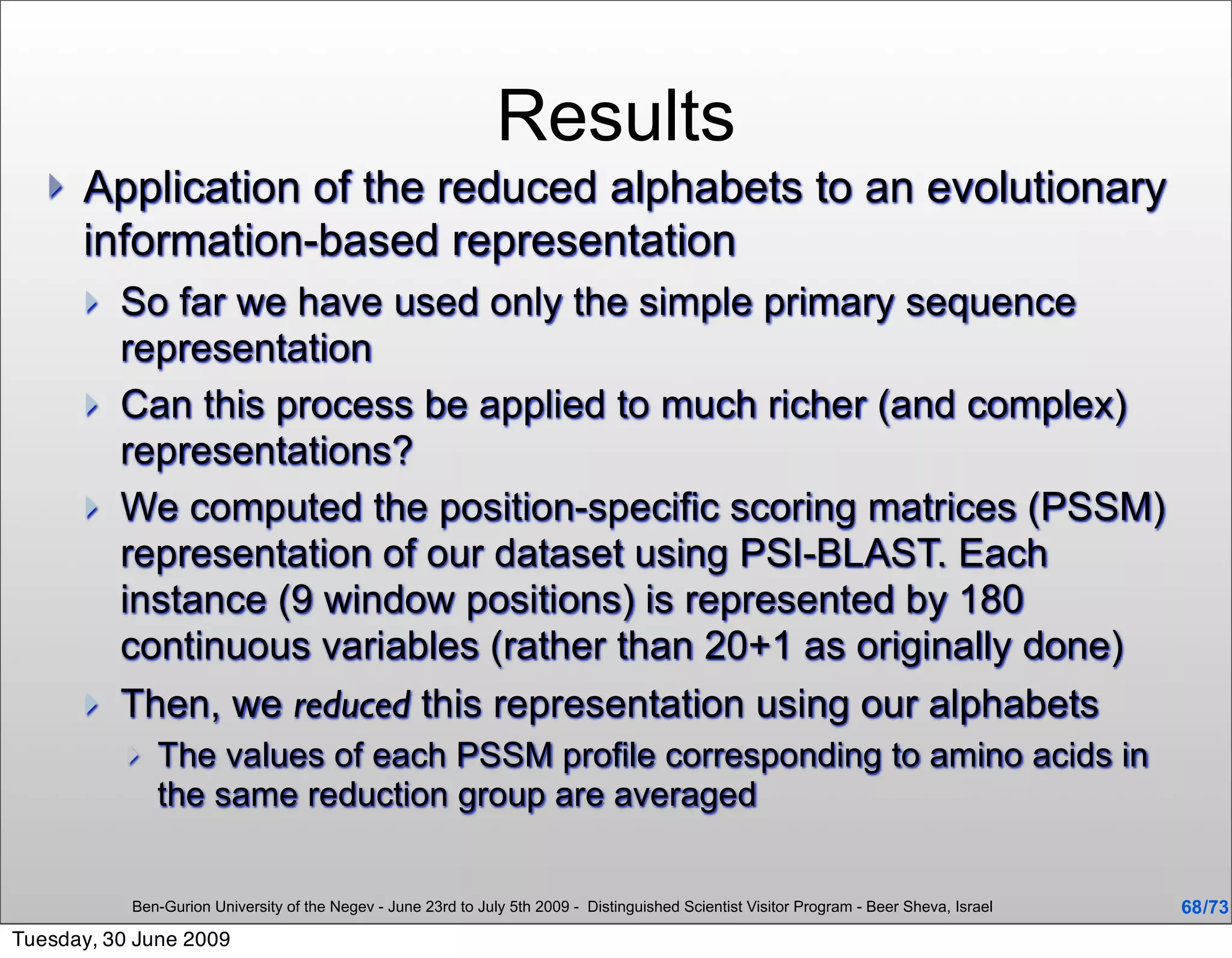 Results
      Application of the reduced alphabets to an evolutionary
       information-based representation
          So far we have used only the simple primary sequence
           representation
          Can this process be applied to much richer (and complex)
           representations?
          We computed the position-specific scoring matrices (PSSM)
           representation of our dataset using PSI-BLAST. Each
           instance (9 window positions) is represented by 180
           continuous variables (rather than 20+1 as originally done)
          Then, we reduced this representation using our alphabets
              The values of each PSSM profile corresponding to amino acids in
               the same reduction group are averaged


           Ben-Gurion University of the Negev - June 23rd to July 5th 2009 - Distinguished Scientist Visitor Program - Beer Sheva, Israel   68 /73
Tuesday, 30 June 2009
 
