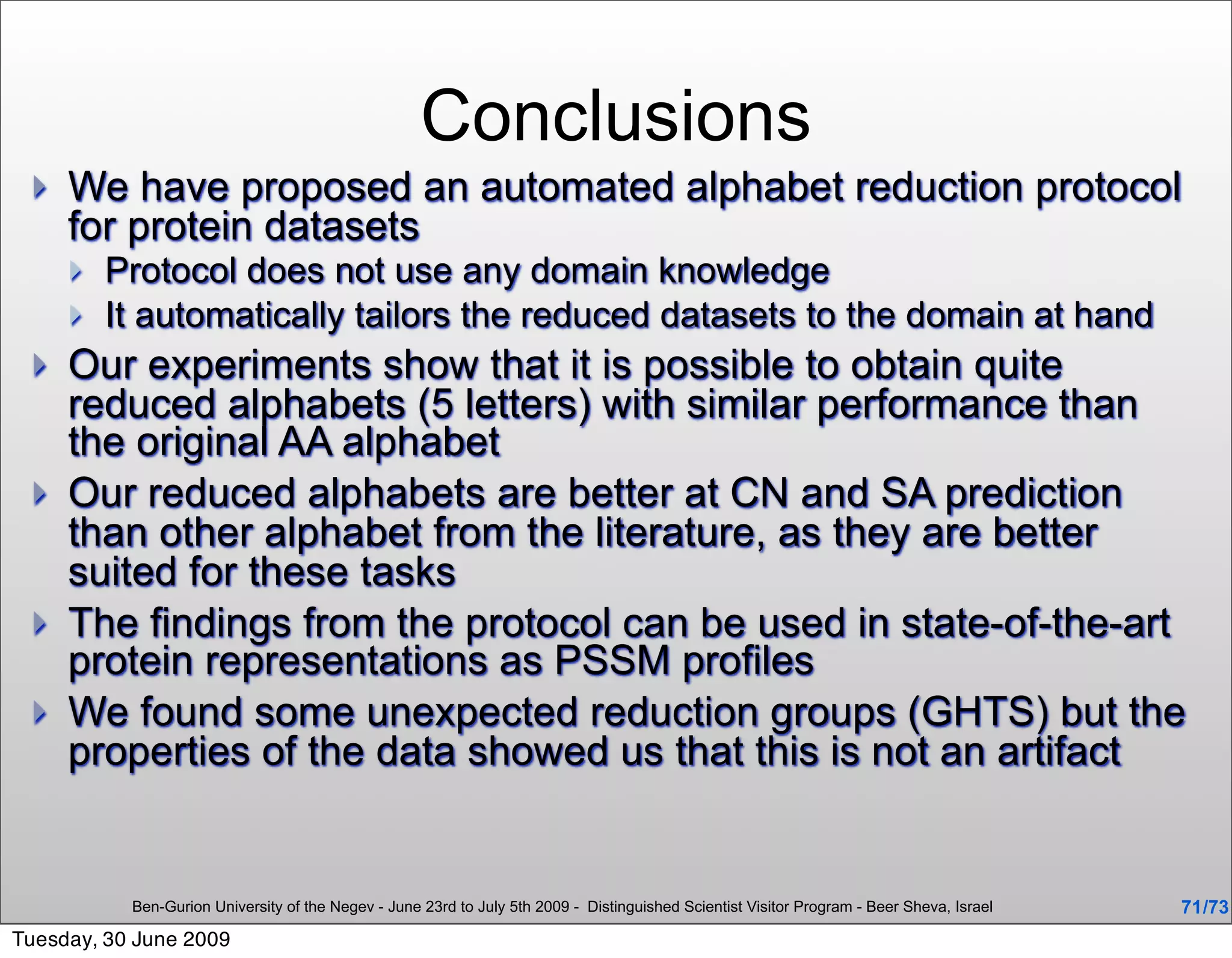 Conclusions
    We have proposed an automated alphabet reduction protocol
     for protein datasets
        Protocol does not use any domain knowledge
        It automatically tailors the reduced datasets to the domain at hand
    Our experiments show that it is possible to obtain quite
     reduced alphabets (5 letters) with similar performance than
     the original AA alphabet
    Our reduced alphabets are better at CN and SA prediction
     than other alphabet from the literature, as they are better
     suited for these tasks
    The findings from the protocol can be used in state-of-the-art
     protein representations as PSSM profiles
    We found some unexpected reduction groups (GHTS) but the
     properties of the data showed us that this is not an artifact


           Ben-Gurion University of the Negev - June 23rd to July 5th 2009 - Distinguished Scientist Visitor Program - Beer Sheva, Israel   71 /73
Tuesday, 30 June 2009
 