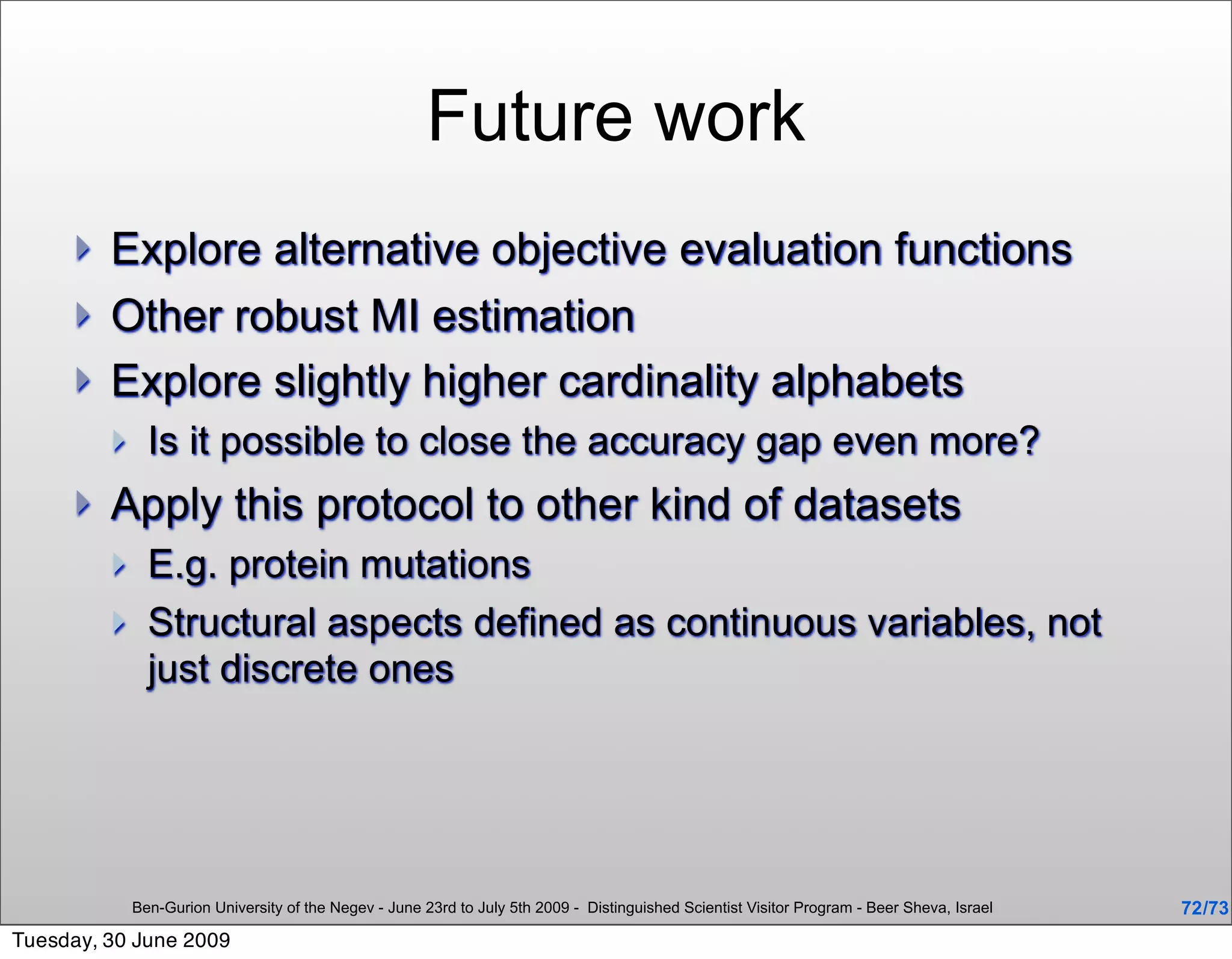Future work
        Explore alternative objective evaluation functions
        Other robust MI estimation
        Explore slightly higher cardinality alphabets
              Is it possible to close the accuracy gap even more?
        Apply this protocol to other kind of datasets
              E.g. protein mutations
              Structural aspects defined as continuous variables, not
               just discrete ones




             Ben-Gurion University of the Negev - June 23rd to July 5th 2009 - Distinguished Scientist Visitor Program - Beer Sheva, Israel   72 /73
Tuesday, 30 June 2009
 