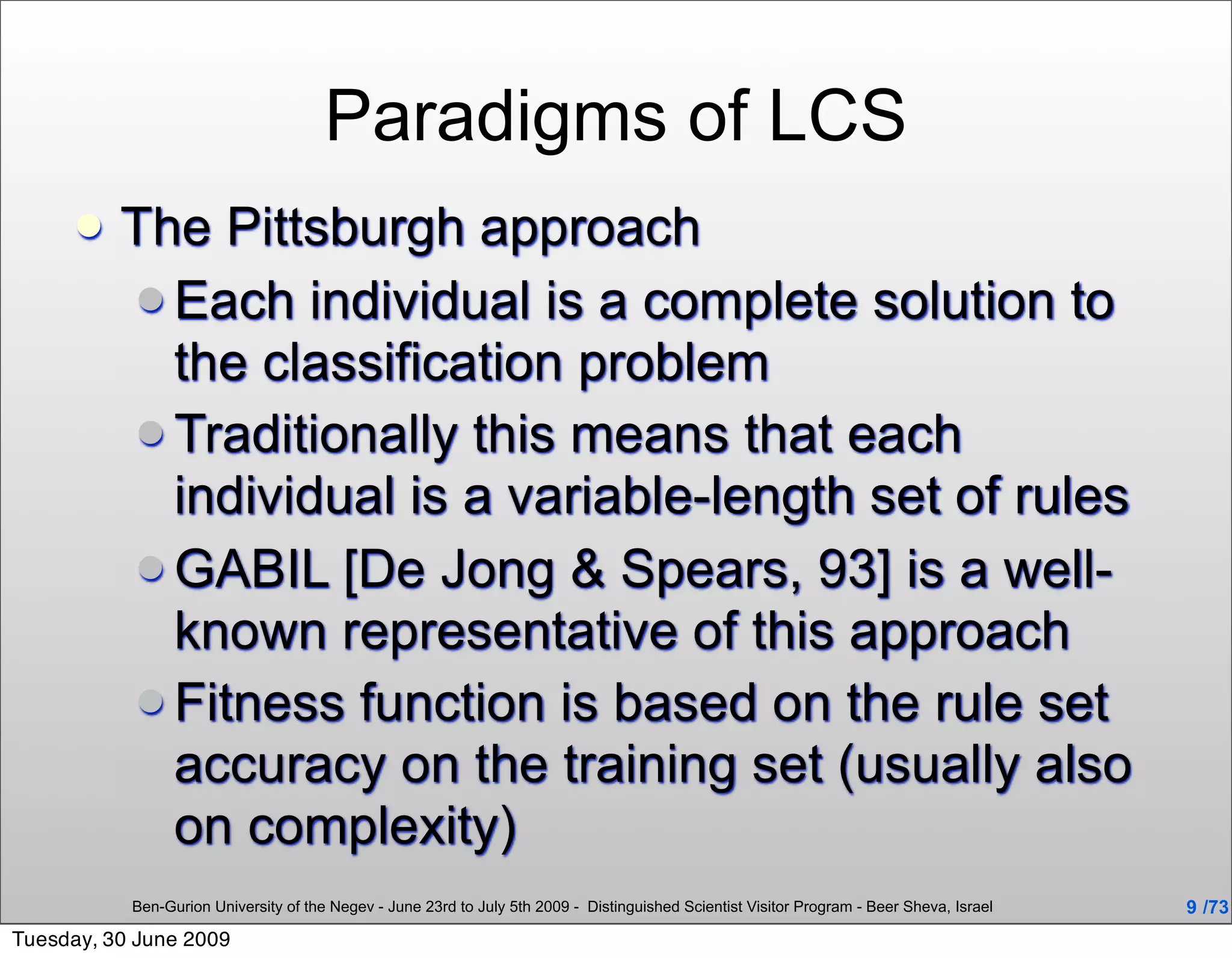 Paradigms of LCS
         The Pittsburgh approach
           Each individual is a complete solution to
            the classification problem
           Traditionally this means that each
            individual is a variable-length set of rules
           GABIL [De Jong & Spears, 93] is a well-
            known representative of this approach
           Fitness function is based on the rule set
            accuracy on the training set (usually also
            on complexity)
           Ben-Gurion University of the Negev - June 23rd to July 5th 2009 - Distinguished Scientist Visitor Program - Beer Sheva, Israel   9 /73
Tuesday, 30 June 2009
 