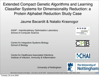 Extended Compact Genetic Algorithms and Learning
   Classiﬁer Systems for Dimensionality Reduction: a
        Protein Alphabet Reduction Study Case

                            Jaume Bacardit & Natalio Krasnogor

           ASAP - Interdisciplinary Optimisation Laboratory
           School of Computer Science



           Centre for Integrative Systems Biology
           School of Biology



           Centre for Healthcare Associated Infections
           Institute of Infection, Immunity & Inflammation



                                                           University of Nottingham

           Ben-Gurion University of the Negev - June 23rd to July 5th 2009 - Distinguished Scientist Visitor Program - Beer Sheva, Israel   1 /73
Tuesday, 30 June 2009
 