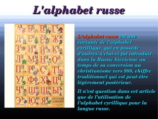 L'alphabet russeL'alphabet russe

a
            L’alphabet russeL’alphabet russe  est une est une 
variante de l’alphabet variante de l’alphabet 
cyrillique, qui en possède cyrillique, qui en possède 
d’autres. Celui­ci fut introduit d’autres. Celui­ci fut introduit 
dans la Russie kiévienne au dans la Russie kiévienne au 
temps de sa conversion au temps de sa conversion au 
christianisme vers 988, chiffre christianisme vers 988, chiffre 
traditionnel qui est peut­être traditionnel qui est peut­être 
légèrement postérieur.légèrement postérieur.
            Il n’est question dans cet article Il n’est question dans cet article 
que de l’utilisation de que de l’utilisation de 
l’alphabet cyrillique pour la l’alphabet cyrillique pour la 
langue russe.langue russe.
 