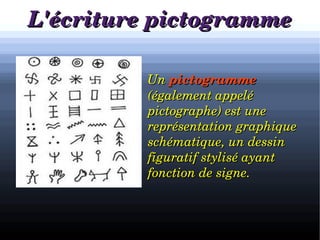 L'écriture pictogrammeL'écriture pictogramme

h
        Un Un pictogrammepictogramme  
(également appelé (également appelé 
pictographe) est une pictographe) est une 
représentation graphiquereprésentation graphique    
schématique, un dessin schématique, un dessin 
figuratif stylisé ayant figuratif stylisé ayant 
fonction de signe.fonction de signe.
 