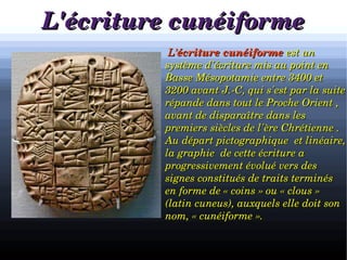 L'écriture cunéiformeL'écriture cunéiforme

a
              L’L’écriture cunéiformeécriture cunéiforme est un  est un 
système d'écriture mis au point en système d'écriture mis au point en 
Basse Mésopotamie entre 3400 et Basse Mésopotamie entre 3400 et 
3200 avant J.­C, qui s'est par la suite 3200 avant J.­C, qui s'est par la suite 
répande dans tout le Proche Orient , répande dans tout le Proche Orient , 
avant de disparaître dans les avant de disparaître dans les 
premiers siècles de l'ère Chrétienne . premiers siècles de l'ère Chrétienne . 
Au départ pictographique  et linéaire, Au départ pictographique  et linéaire, 
la graphie  de cette écriture a la graphie  de cette écriture a 
progressivement évolué vers des progressivement évolué vers des 
signes constitués de traits terminés signes constitués de traits terminés 
en forme de « coins » ou « clous » en forme de « coins » ou « clous » 
(latin cuneus), auxquels elle doit son (latin cuneus), auxquels elle doit son 
nom, « cunéiforme ». nom, « cunéiforme ». 
 