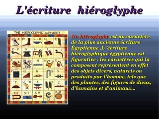 L'écriture  hiéroglypheL'écriture  hiéroglyphe
            Un hiéroglypheUn hiéroglyphe est un caractère  est un caractère 
de la plus ancienne écriture de la plus ancienne écriture 
Égyptienne .L ’écriture Égyptienne .L ’écriture 
hiéroglyphique égyptienne est hiéroglyphique égyptienne est 
figurative : les caractères qui la figurative : les caractères qui la 
composent représentent en effet composent représentent en effet 
des objets divers, naturels ou des objets divers, naturels ou 
produits par l'homme, tels que produits par l'homme, tels que 
des plantes, des figures de dieux, des plantes, des figures de dieux, 
d'humains et d'animaux... d'humains et d'animaux... 
 