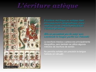 L'écriture aztèqueL'écriture aztèque
L'écriture méchique ou aztèque était L'écriture méchique ou aztèque était 
principalement idéographique, mais principalement idéographique, mais 
employée aussi certains procédés de employée aussi certains procédés de 
l'écriture phonique.l'écriture phonique.
Elle ne permettait pas de noter avec Elle ne permettait pas de noter avec 
exactitude la langue parlée (Le Nahuatl)exactitude la langue parlée (Le Nahuatl)
La escritura mexica o azteca era principalmente
ideográfica, pero también se utiliza algunos
métodos de escritura de sonido.
No permitía señalar con precisión la lengua
hablada (el náhuatl)
 