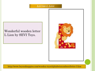 LETTER L LION




Wonderful wooden letter
L Lion by SEVI Toys.




  http://www.beyondnappies.com/wooden-toys/alphabetsnumbers/letter-l-lion
 