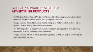 GOOGLE / ALPHABET'S STRATEGY:
ADVERTISING PRODUCTS
• In 2000, Google launched AdWords, transforming advertising by presenting contextually
relevant ads linked to search queries through keyword auctions.
• Google acquired Applied Semantics in 2003, integrating AdSense which matches ads to
website content, sharing revenue with site owners.
• The 2007 acquisition of DoubleClick diversified Google's ad capabilities, strengthening
display and video ad delivery to third-party sites.
• Google acquired AdMob in 2010, establishing a strong foothold in mobile advertising for
apps and mobile websites.
 