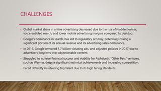 CHALLENGES
• Global market share in online advertising decreased due to the rise of mobile devices,
voice-enabled search, and lower mobile advertising margins compared to desktop.
• Google's dominance in search, has led to regulatory scrutiny, potentially risking a
significant portion of its annual revenue and its advertising sales dominance.
• In 2016, Google removed 1.7 billion violating ads, and adjusted policies in 2017 due to
advertisers’ boycotts over objectionable content.
• Struggled to achieve financial success and viability for Alphabet's "Other Bets" ventures,
such as Waymo, despite significant technical achievements and increasing competition.
• Faced difficulty in retaining top talent due to its high hiring standards.
 