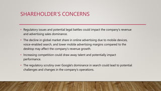 SHAREHOLDER’S CONCERNS
• Regulatory issues and potential legal battles could impact the company's revenue
and advertising sales dominance.
• The decline in global market share in online advertising due to mobile devices,
voice-enabled search, and lower mobile advertising margins compared to the
desktop may affect the company's revenue growth.
• Increasing competition could draw away talent and potentially impact
performance.
• The regulatory scrutiny over Google's dominance in search could lead to potential
challenges and changes in the company's operations.
 