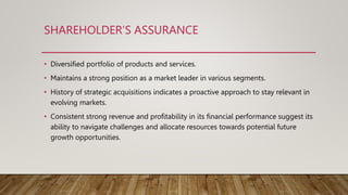 SHAREHOLDER’S ASSURANCE
• Diversified portfolio of products and services.
• Maintains a strong position as a market leader in various segments.
• History of strategic acquisitions indicates a proactive approach to stay relevant in
evolving markets.
• Consistent strong revenue and profitability in its financial performance suggest its
ability to navigate challenges and allocate resources towards potential future
growth opportunities.
 