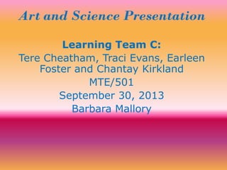 Art and Science Presentation
Learning Team C:
Tere Cheatham, Traci Evans, Earleen
Foster and Chantay Kirkland
MTE/501
September 30, 2013
Barbara Mallory
 