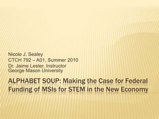 Nicole J. Sealey
CTCH 792 – A01, Summer 2010
Dr. Jaime Lester, Instructor
George Mason University

ALPHABET SOUP: Making the Case for Federal
Funding of MSIs for STEM in the New Economy
 