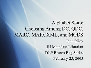 Alphabet Soup:
Choosing Among DC, QDC,
MARC, MARCXML, and MODS
Jenn Riley
IU Metadata Librarian
DLP Brown Bag Series
February 25, 2005
 