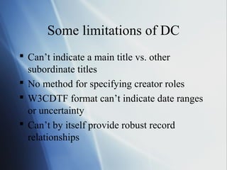 Some limitations of DC
 Can’t indicate a main title vs. other
subordinate titles
 No method for specifying creator roles
 W3CDTF format can’t indicate date ranges
or uncertainty
 Can’t by itself provide robust record
relationships
 