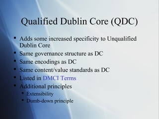 Qualified Dublin Core (QDC)
 Adds some increased specificity to Unqualified
Dublin Core
 Same governance structure as DC
 Same encodings as DC
 Same content/value standards as DC
 Listed in DMCI Terms
 Additional principles
 Extensibility
 Dumb-down principle
 