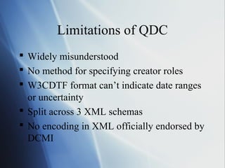 Limitations of QDC
 Widely misunderstood
 No method for specifying creator roles
 W3CDTF format can’t indicate date ranges
or uncertainty
 Split across 3 XML schemas
 No encoding in XML officially endorsed by
DCMI
 