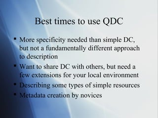 Best times to use QDC
 More specificity needed than simple DC,
but not a fundamentally different approach
to description
 Want to share DC with others, but need a
few extensions for your local environment
 Describing some types of simple resources
 Metadata creation by novices
 