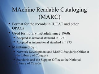 MAchine Readable Cataloging
(MARC)
 Format for the records in IUCAT and other
OPACs
 Used for library metadata since 1960s
 Adopted as national standard in 1971
 Adopted as international standard in 1973
 Maintained by:
 Network Development and MARC Standards Office at
the Library of Congress
 Standards and the Support Office at the National
Library of Canada
 