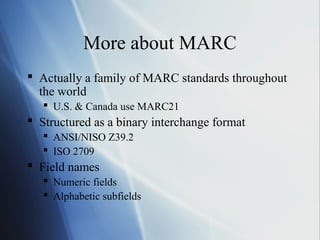 More about MARC
 Actually a family of MARC standards throughout
the world
 U.S. & Canada use MARC21
 Structured as a binary interchange format
 ANSI/NISO Z39.2
 ISO 2709
 Field names
 Numeric fields
 Alphabetic subfields
 
